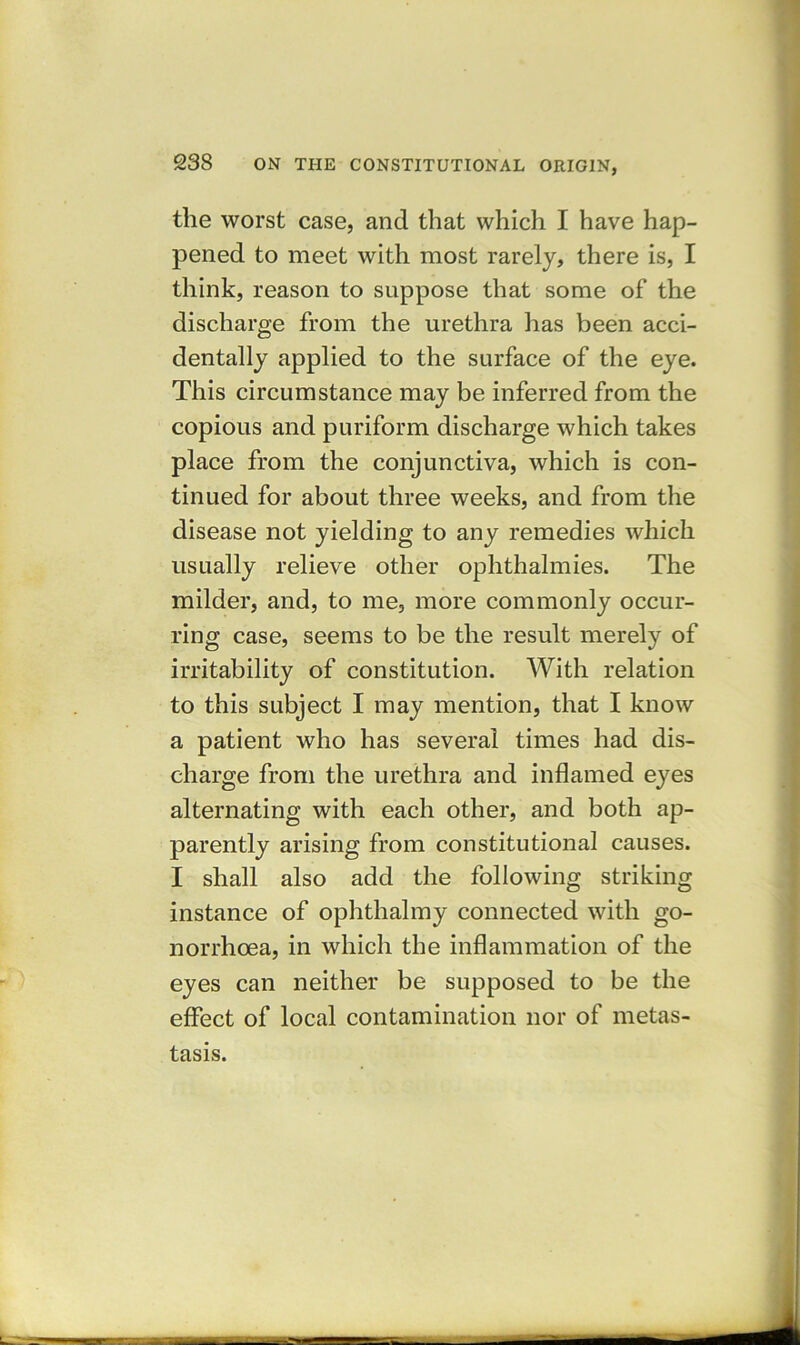 tlie worst case, and that which I have hap- pened to meet with most rarely, there is, I think, reason to suppose that some of the discharge from the urethra has been acci- dentally applied to the surface of the eye. This circumstance may be inferred from the copious and puriform discharge which takes place from the conjunctiva, which is con- tinued for about three weeks, and from the disease not yielding to any remedies which usually relieve other ophthalmies. The milder, and, to me, more commonly occur- ring case, seems to be the result merely of irritability of constitution. With relation to this subject I may mention, that I know a patient who has several times had dis- charge from the urethra and inflamed eyes alternating with each other, and both ap- parently arising from constitutional causes. I shall also add the following striking instance of ophthalmy connected with go- norrhoea, in which the inflammation of the eyes can neither be supposed to be the effect of local contamination nor of metas- tasis.