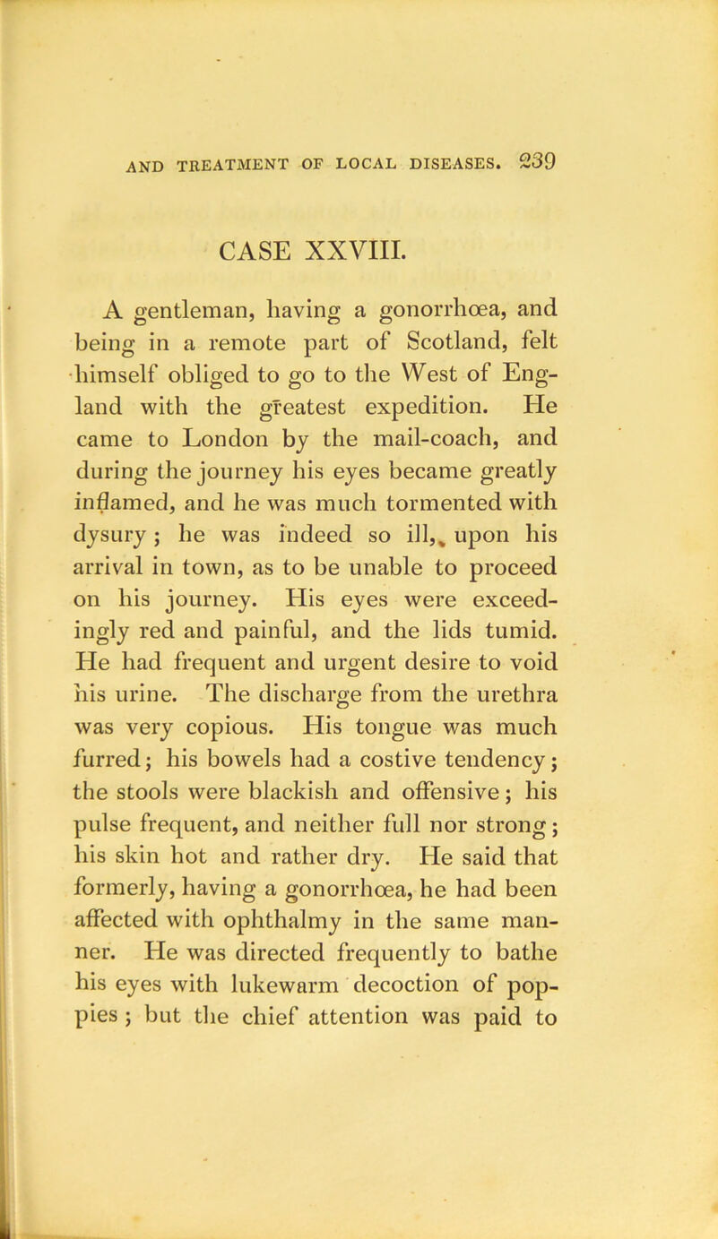CASE XXVIII. A gentleman, having a gonorrhoea, and being in a remote part of Scotland, felt himself obliged to go to the West of Eng- land with the greatest expedition. He came to London by the mail-coach, and during the journey his eyes became greatly inflamed, and he was much tormented with dysury; he was indeed so ill,% upon his arrival in town, as to be unable to proceed on his journey. His eyes were exceed- ingly red and painful, and the lids tumid. He had frequent and urgent desire to void his urine. The discharge from the urethra was very copious. His tongue was much furred; his bowels had a costive tendency; the stools were blackish and offensive; his pulse frequent, and neither full nor strong; his skin hot and rather dry. He said that formerly, having a gonorrhoea, he had been affected with ophthalmy in the same man- ner. He was directed frequently to bathe his eyes with lukewarm decoction of pop- pies ; but the chief attention was paid to