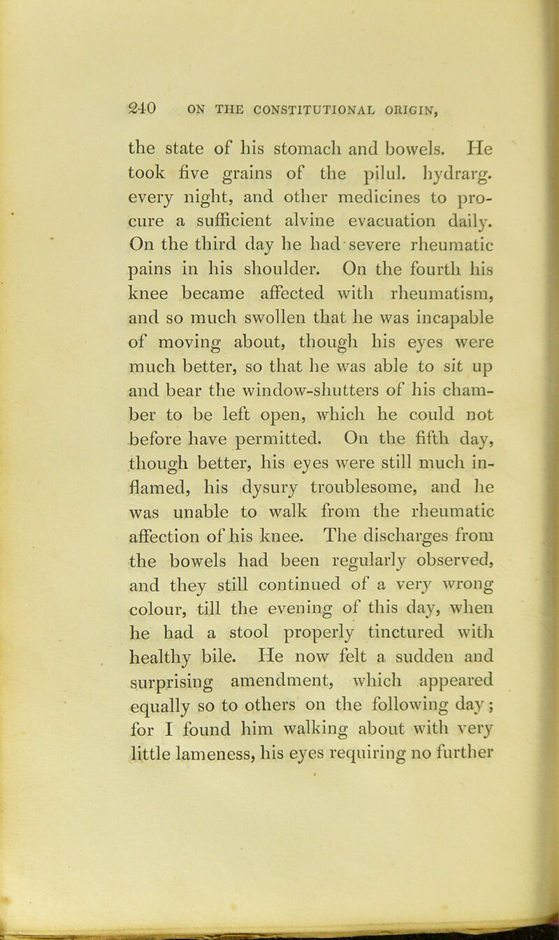 the state of his stomach and bowels. He took five grains of the pilul. hydrarg. every night, and other medicines to pro- cure a sufficient alvine evacuation daily. On the third day he had severe rheumatic pains in his shoulder. On the fourth his knee became affected with rheumatism, and so much swollen that he was incapable of moving about, though his eyes were much better, so that he was able to sit up and bear the window-shutters of his cham- ber to be left open, which he could not before have permitted. On the fifth day, though better, his eves were still much in- O flamed, his dysury troublesome, and he was unable to walk from the rheumatic affection of his knee. The discharges from the bowels had been regularly observed, and they still continued of a very wrong colour, till the evening of this day, when he had a stool properly tinctured with healthy bile. He now felt a sudden and surprising amendment, which appeared equally so to others on the following day; for I found him walking about with very little lameness, his eyes requiring no further