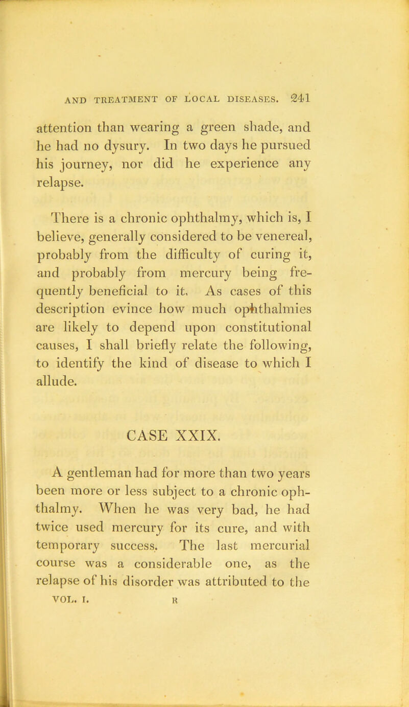 attention than wearing a green shade, and he had no dysury. In two days he pursued his journey, nor did he experience any relapse. There is a chronic ophthalmy, which is, I believe, generally considered to be venereal, probably from the difficulty of curing it, and probably from mercury being fre- quently beneficial to it. As cases of this description evince how much ophthalmies are likely to depend upon constitutional causes, I shall briefly relate the following, to identify the kind of disease to which I allude. CASE XXIX. A gentleman had for more than two years been more or less subject to a chronic oph- thalmy. When he was very bad, he had twice used mercury for its cure, and with temporary success. The last mercurial course was a considerable one, as the relapse of his disorder was attributed to the VOL. i. R
