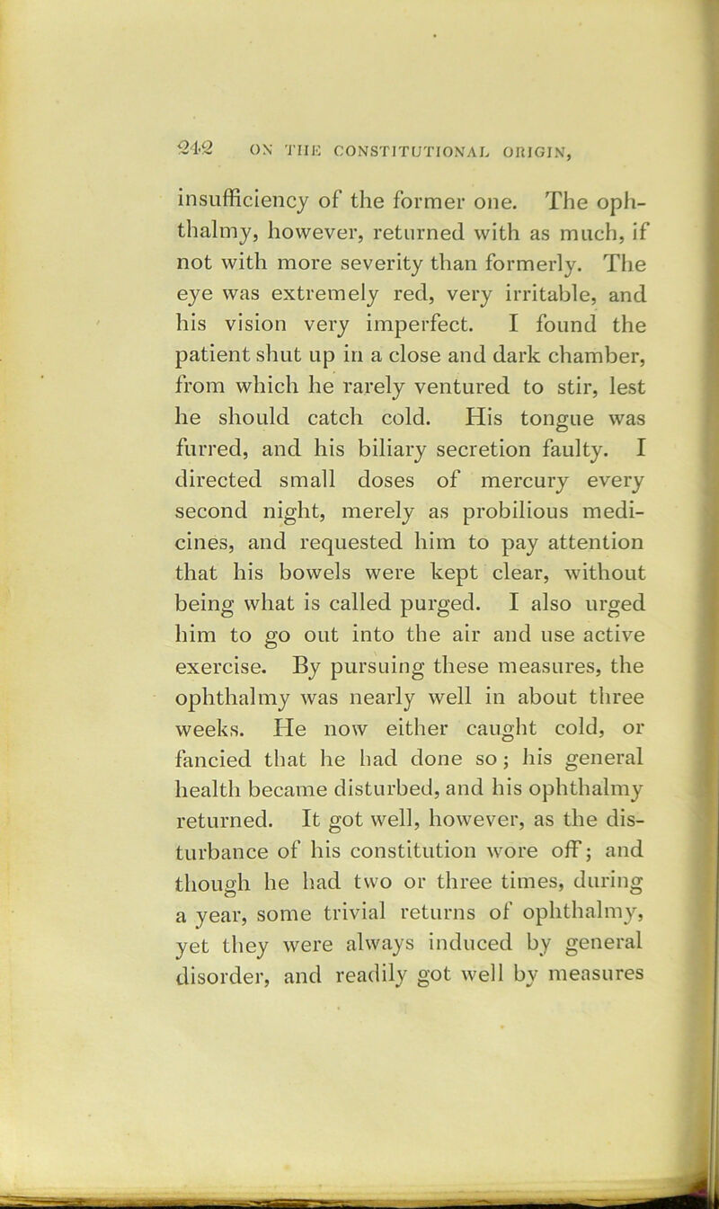 insufficiency of the former one. The oph- thalmy, however, returned with as much, if not with more severity than formerly. The eye was extremely red, very irritable, and his vision very imperfect. I found the patient shut up in a close and dark chamber, from which he rarely ventured to stir, lest he should catch cold. His tongue was furred, and his biliary secretion faulty. I directed small doses of mercury every second night, merely as probilious medi- cines, and requested him to pay attention that his bowels were kept clear, without being what is called purged. I also urged him to go out into the air and use active exercise. By pursuing these measures, the ophthalmy was nearly well in about three weeks. He now either caught cold, or fancied that he had done so; his general health became disturbed, and his ophthalmy returned. It got well, however, as the dis- turbance of his constitution wore off; and though he had two or three times, during a year, some trivial returns of ophthalmy, yet they were always induced by general disorder, and readily got well by measures