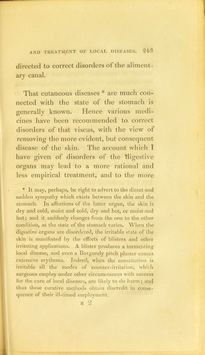 directed to correct disorders of the aliment- ary canal. That cutaneous diseases * are much con- nected with the state of the stomach is generally known. Hence various medi- cines have been recommended to. correct disorders of that viscus, with the view of removing the more evident, but consequent disease of the skin. The account which I have given of disorders of the Tligestive organs may lead to a more rational and less empirical treatment, and to the more * It may, perhaps, be right to advert to the direct and sudden sympathy which exists between the skin and the stomach. In affections of the latter organ, the skin is dry and cold, moist and cold, dry and hot, or moist and hot; and it suddenly changes from the one to the other condition, as the state of the stomach varies. When the digestive organs are disordered, the irritable state of the skin is manifested by the effects of blisters and other irritating applications. A blister produces a tormenting local disease, and even a Bui gundy pitch plaster causes extensive erythema. Indeed, when the constitution is irritable all the modes of counter-irritation, which surgeons employ under other circumstances with success for the cure of local diseases, are likely to do harm; and thus these curative methods obtain discredit in conse- quence of their ill-timed employment.