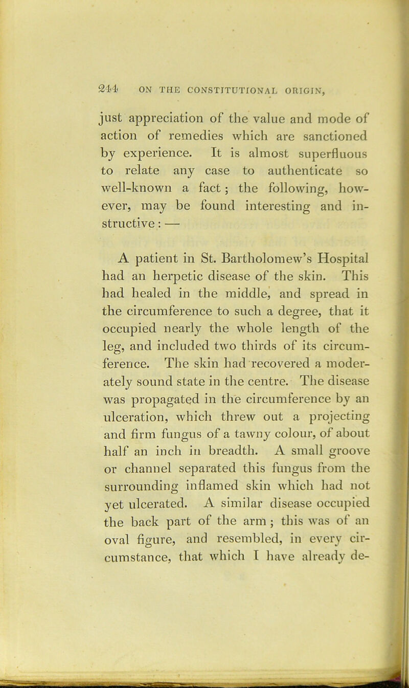 214 just appreciation of the value and mode of action of remedies which are sanctioned by experience. It is almost superfluous to relate any case to authenticate so well-known a fact; the following, how- ever, may be found interesting and in- structive : — A patient in St. Bartholomew’s Hospital had an herpetic disease of the skin. This had healed in the middle, and spread in the circumference to such a degree, that it occupied nearly the whole length of the leg, and included two thirds of its circum- ference. The skin had recovered a moder- ately sound state in the centre. The disease was propagated in the circumference by an ulceration, which threw out a projecting and firm fungus of a tawny colour, of about half an inch in breadth. A small groove or channel separated this fungus from the surrounding inflamed skin which had not yet ulcerated. A similar disease occupied the back part of the arm ; this was of an oval figure, and resembled, in every cir-
