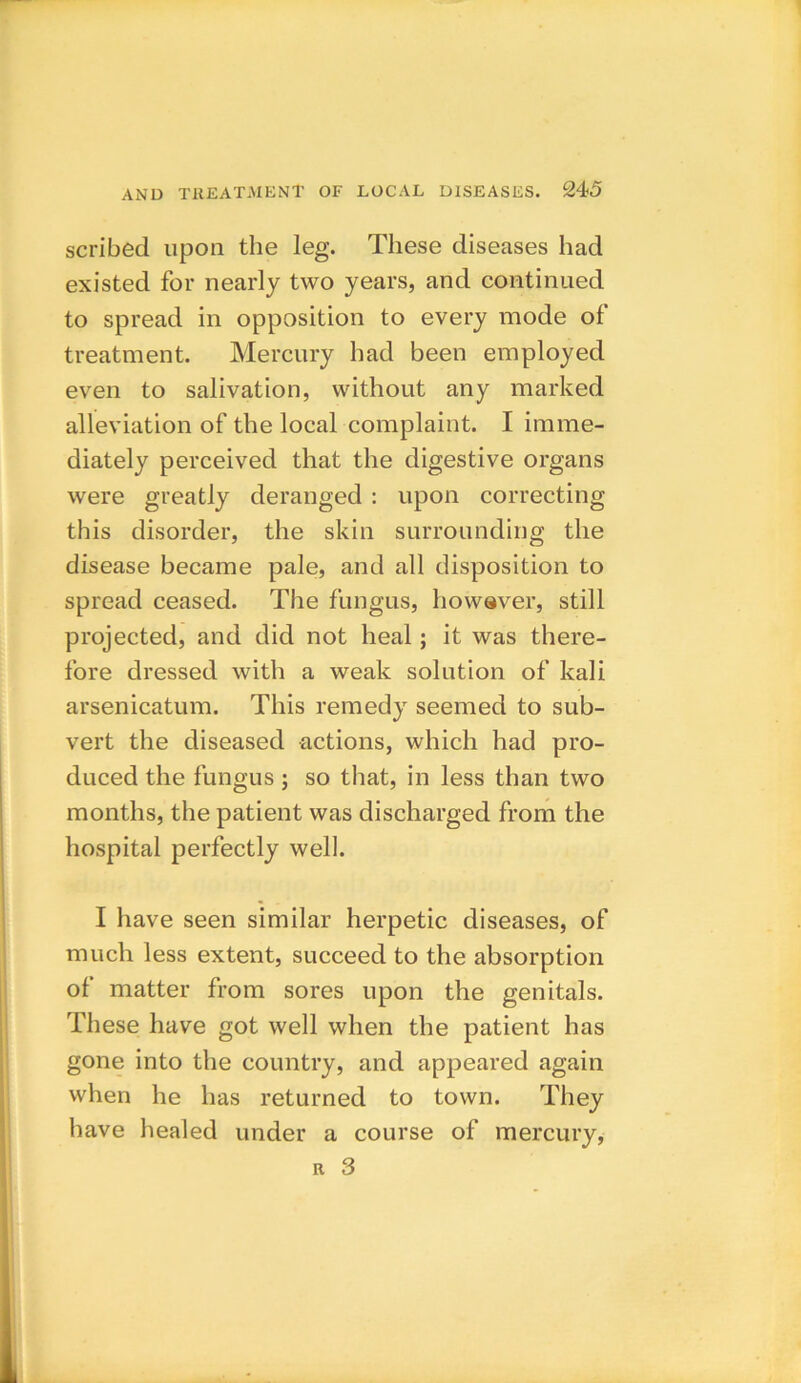 scribed upon the leg. These diseases had existed for nearly two years, and continued to spread in opposition to every mode of treatment. Mercury had been employed even to salivation, without any marked alleviation of the local complaint. I imme- diately perceived that the digestive organs were greatly deranged : upon correcting this disorder, the skin surrounding the disease became pale, and all disposition to spread ceased. The fungus, however, still projected, and did not heal; it was there- fore dressed with a weak solution of kali arsenicatum. This remedy seemed to sub- vert the diseased actions, which had pro- duced the fungus ; so that, in less than two months, the patient was discharged from the hospital perfectly well. I have seen similar herpetic diseases, of much less extent, succeed to the absorption ol matter from sores upon the genitals. These have got well when the patient has gone into the country, and appeared again when he has returned to town. They have healed under a course of mercury, r 3