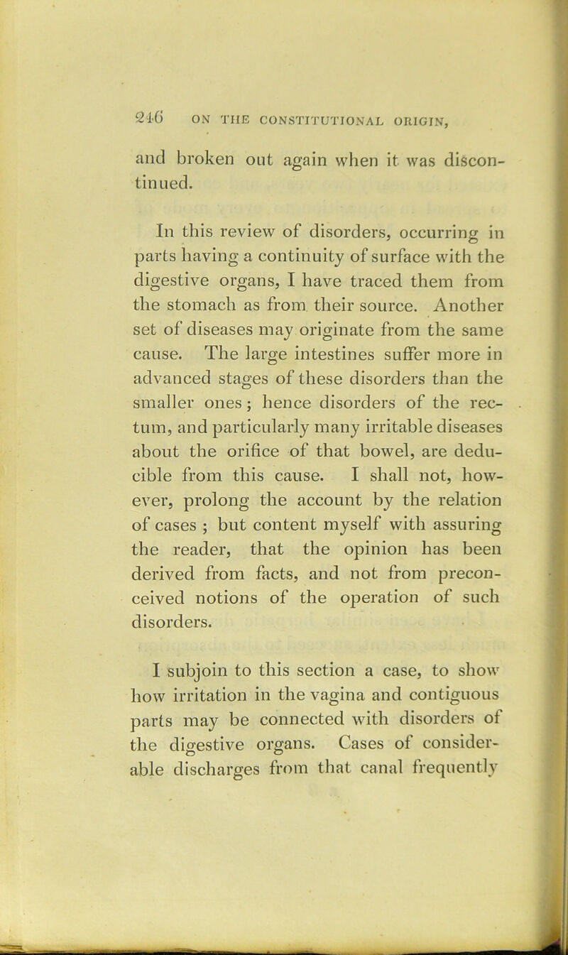 and broken out again when it was discon- tinued. In this review of disorders, occurring in parts having a continuity of surface with the digestive organs, I have traced them from the stomach as from their source. Another set of diseases may originate from the same cause. The large intestines suffer more in advanced stages of these disorders than the smaller ones; hence disorders of the rec- tum, and particularly many irritable diseases about the orifice of that bowel, are dedu- cible from this cause. I shall not, how- ever, prolong the account by the relation of cases ; but content myself with assuring the reader, that the opinion has been derived from facts, and not from precon- ceived notions of the operation of such disorders. I subjoin to this section a case, to show how irritation in the vagina and contiguous parts may be connected with disorders of the digestive organs. Cases of consider- able discharges from that canal frequently