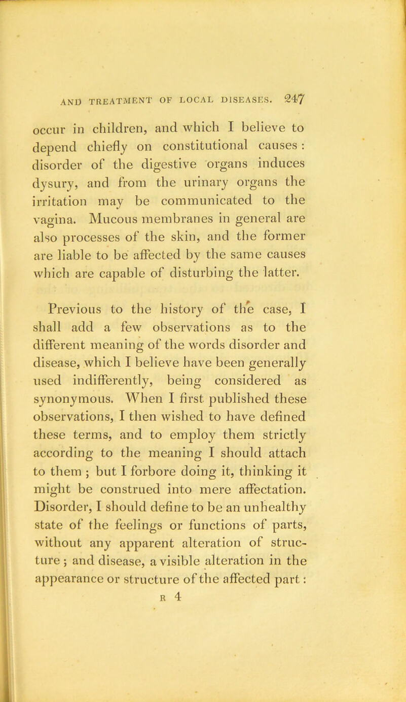 occur in children, and which I believe to depend chiefly on constitutional causes : disorder of the digestive organs induces dysury, and from the urinary organs the irritation may be communicated to the vagina. Mucous membranes in general are also processes of the skin, and the former are liable to be affected by the same causes which are capable of disturbing the latter. Previous to the history of the case, I shall add a few observations as to the different meaning of the words disorder and disease, which I believe have been generally used indifferently, being considered as synonymous. When I first, published these observations, I then wished to have defined these terms, and to employ them strictly according to the meaning I should attach to them ; but I forbore doing it, thinking it might be construed into mere affectation. Disorder, I should define to be an unhealthy state of the feelings or functions of parts, without any apparent alteration of struc- ture ; and disease, a visible alteration in the appearance or structure of the affected part: