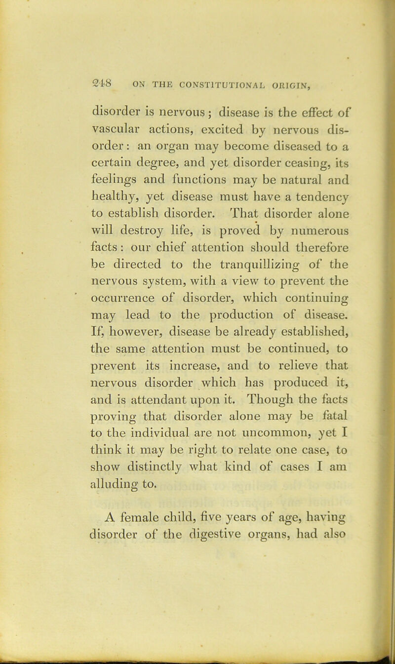 disorder is nervous; disease is the effect of vascular actions, excited by nervous dis- order : an organ may become diseased to a certain degree, and yet disorder ceasing, its feelings and functions may be natural and healthy, yet disease must have a tendency to establish disorder. That disorder alone will destroy life, is proved by numerous facts : our chief attention should therefore be directed to the tranquillizing of the nervous system, with a view to prevent the occurrence of disorder, which continuing may lead to the production of disease. If, however, disease be already established, the same attention must be continued, to prevent its increase, and to relieve that nervous disorder which has produced it, and is attendant upon it. Though the facts proving that disorder alone may be fatal to the individual are not uncommon, yet I think it may be right to relate one case, to show distinctly what kind of cases I am alluding to. A female child, five years of age, having disorder of the digestive organs, had also