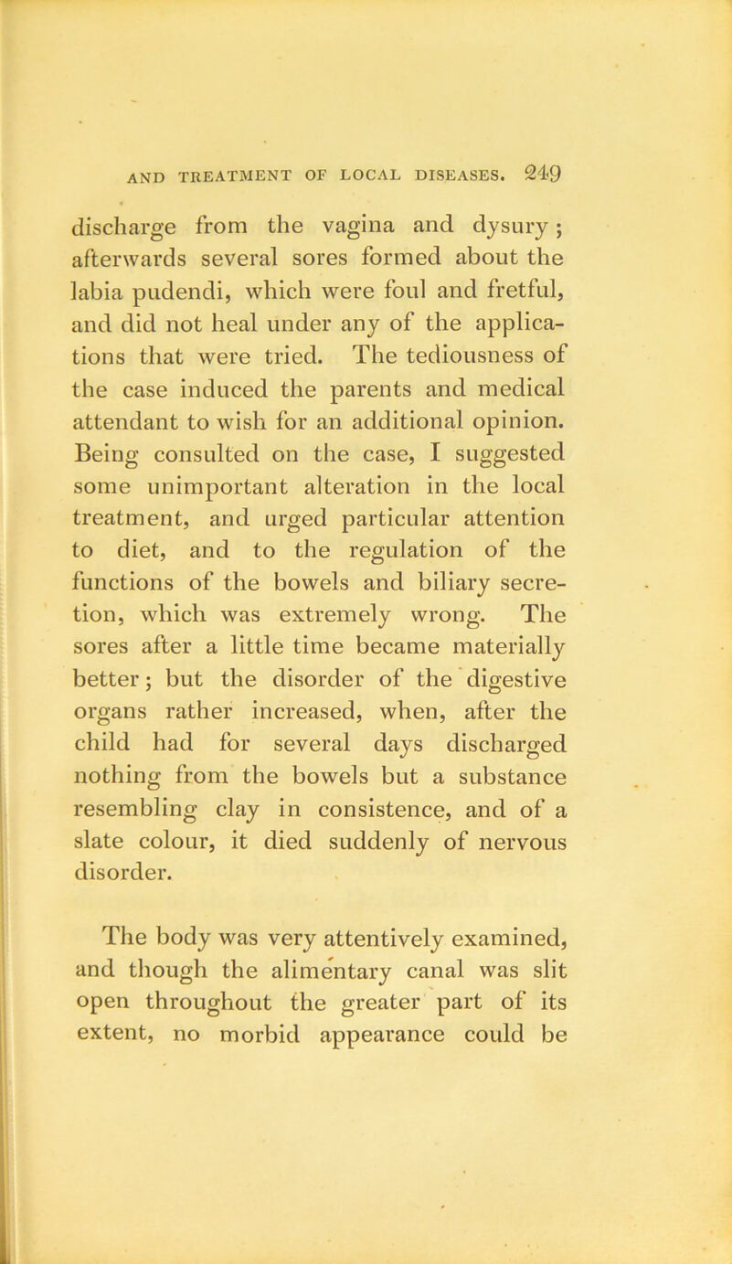 discharge from the vagina and dysury; afterwards several sores formed about the labia pudendi, which were foul and fretful, and did not heal under any of the applica- tions that were tried. The tediousness of the case induced the parents and medical attendant to wish for an additional opinion. Being consulted on the case, I suggested some unimportant alteration in the local treatment, and urged particular attention to diet, and to the regulation of the functions of the bowels and biliary secre- tion, which was extremely wrong. The sores after a little time became materially better; but the disorder of the digestive organs rather increased, when, after the child had for several days discharged nothing from the bowels but a substance resembling clay in consistence, and of a slate colour, it died suddenly of nervous disorder. The body was very attentively examined, and though the alimentary canal was slit open throughout the greater part of its extent, no morbid appearance could be