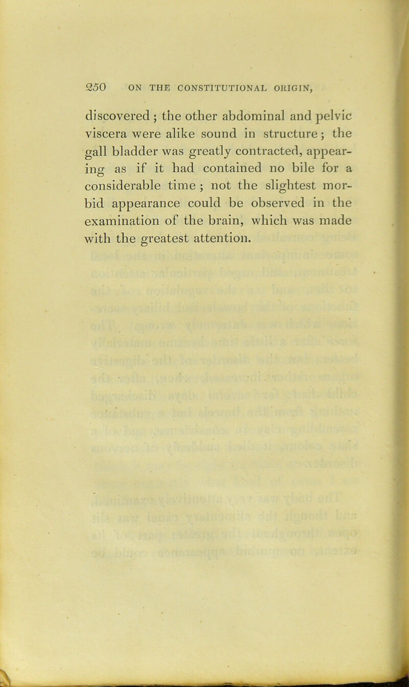 discovered ; the other abdominal and pelvic viscera were alike sound in structure; the gall bladder was greatly contracted, appear- ing as if it had contained no bile for a considerable time ; not the slightest mor- bid appearance could be observed in the examination of the brain, which was made with the greatest attention.
