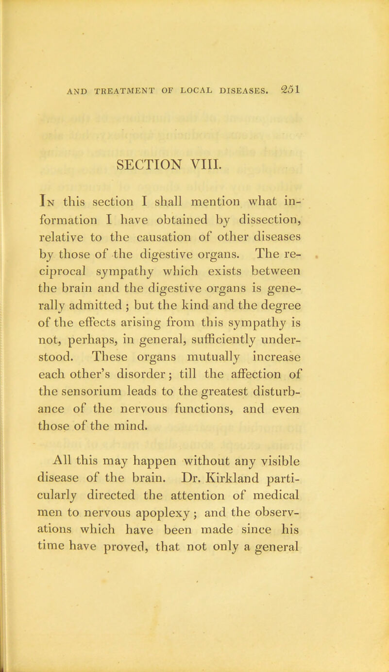 SECTION VIII. In this section I shall mention what in- formation I have obtained by dissection, relative to the causation of other diseases by those of the digestive organs. The re- ciprocal sympathy which exists between the brain and the digestive organs is gene- rally admitted ; but the kind and the degree of the effects arising from this sympathy is not, perhaps, in general, sufficiently under- stood. These organs mutually increase each other’s disorder; till the affection of the sensorium leads to the greatest disturb- ance of the nervous functions, and even those of the mind. All this may happen without any visible disease of the brain. Dr. Kirkland parti- cularly directed the attention of medical men to nervous apoplexy; and the observ- ations which have been made since his time have proved, that not only a general