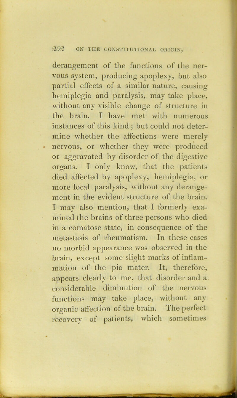 derangement of the functions of the ner- vous system, producing apoplexy, hut also partial effects of a similar nature, causing hemiplegia and paralysis, may take place, without any visible change of structure in the brain. I have met with numerous instances of this kind; but could not deter- mine whether the affections were merely nervous, or whether they were produced or aggravated by disorder of the digestive organs. I only know, that the patients died affected by apoplexy, hemiplegia, or more local paralysis, without any derange- ment in the evident structure of the brain. I may also mention, that I formerly exa- mined the brains of three persons who died in a comatose state, in consequence of the metastasis of rheumatism. In these cases no morbid appearance was observed in the brain, except some slight marks of inflam- mation of the pia mater. It, therefore, appears clearly to me, that disorder and a considerable diminution of the nervous functions may take place, without any organic affection of the brain. The perfect recovery of patients, which sometimes
