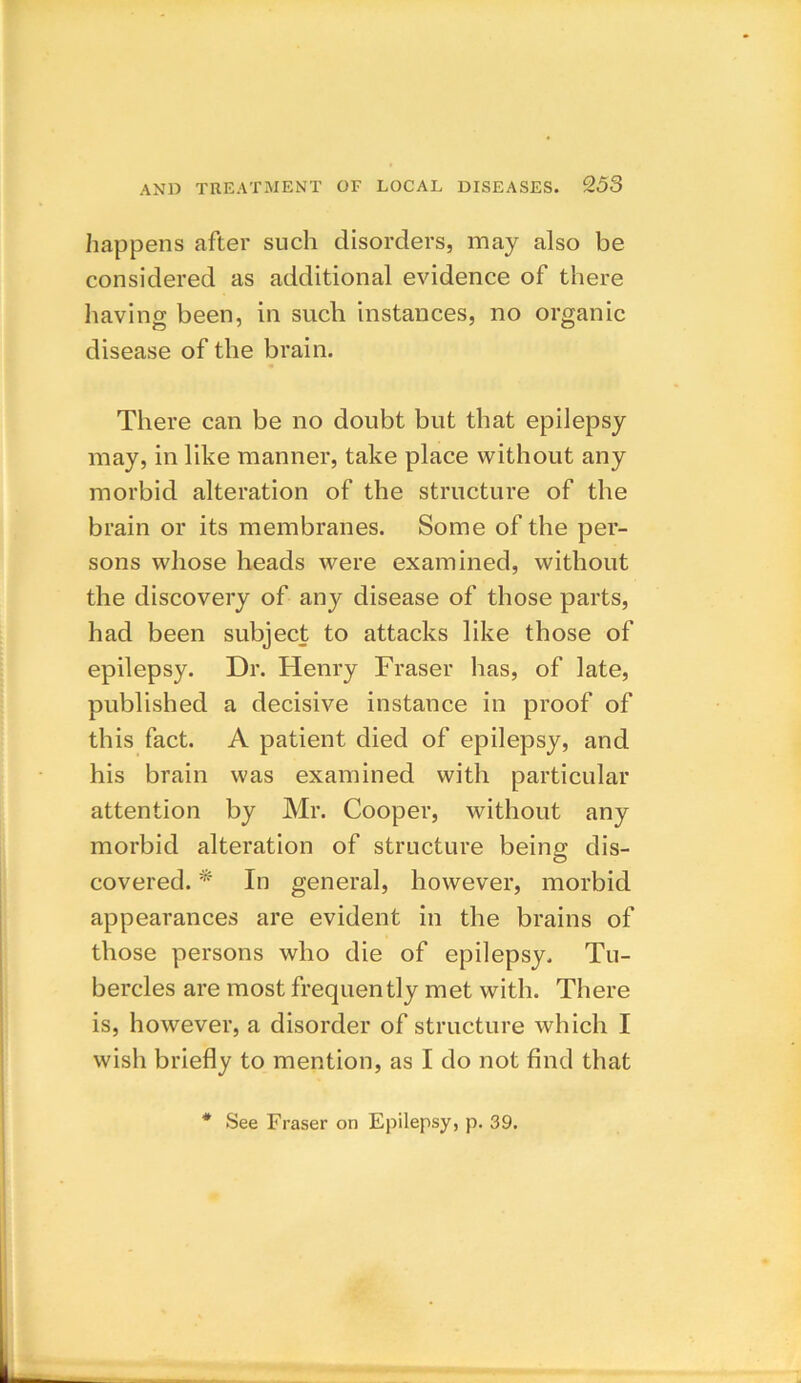 happens after such disorders, may also be considered as additional evidence of there having been, in such instances, no organic disease of the brain. There can be no doubt but that epilepsy may, in like manner, take place without any morbid alteration of the structure of the brain or its membranes. Some of the per- sons whose heads were examined, without the discovery of any disease of those parts, had been subject to attacks like those of epilepsy. Dr. Henry Fraser has, of late, published a decisive instance in proof of this fact. A patient died of epilepsy, and his brain was examined with particular attention by Mr. Cooper, without any morbid alteration of structure being dis- covered. * In general, however, morbid appearances are evident in the brains of those persons who die of epilepsy. Tu- bercles are most frequently met with. There is, however, a disorder of structure which I wish briefly to mention, as I do not find that See Fraser on Epilepsy, p. 39.
