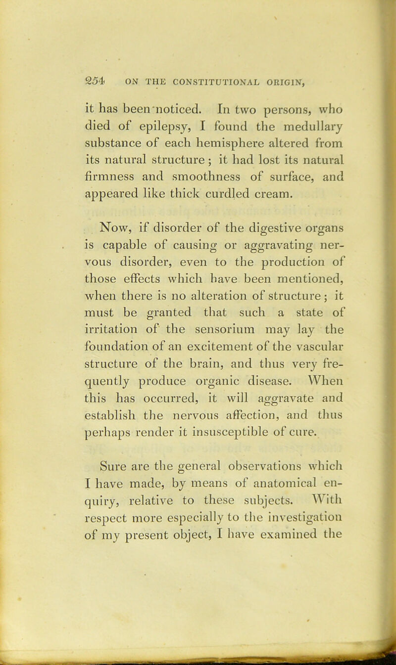 it has been noticed. In two persons, who died of epilepsy, I found the medullary substance of each hemisphere altered from its natural structure ; it had lost its natural firmness and smoothness of surface, and appeared like thick curdled cream. Now, if disorder of the digestive organs is capable of causing or aggravating ner- vous disorder, even to the production of those effects which have been mentioned, when there is no alteration of structure; it must be granted that such a state of irritation of the sensorium may lay the foundation of an excitement of the vascular structure of the brain, and thus very fre- quently produce organic disease. When this has occurred, it will aggravate and establish the nervous affection, and thus perhaps render it insusceptible of cure. Sure are the general observations which I have made, by means of anatomical en- quiry, relative to these subjects. With respect more especially to the investigation of my present object, I have examined the