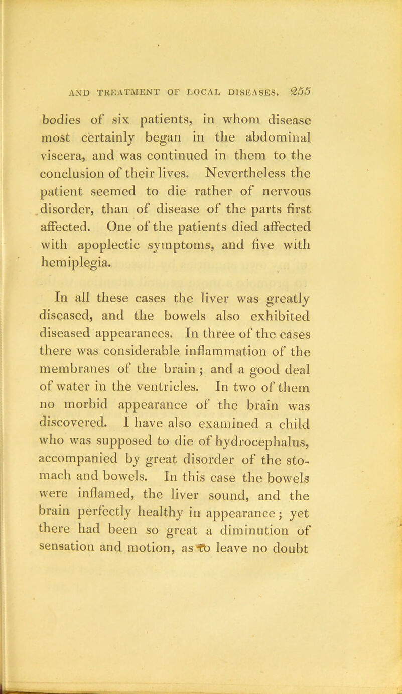 bodies of six patients, in whom disease most certainly began in the abdominal viscera, and was continued in them to the conclusion of their lives. Nevertheless the patient seemed to die rather of nervous disorder, than of disease of the parts first affected. One of the patients died affected with apoplectic symptoms, and five with hemiplegia. In all these cases the liver was greatly diseased, and the bowels also exhibited diseased appearances. In three of the cases there was considerable inflammation of the membranes of the brain; and a good deal of water in the ventricles. In two of them no morbid appearance of the brain was discovered. I have also examined a child who was supposed to die of hydrocephalus, accompanied by great disorder of the sto- mach and bowels. In this case the bowels were inflamed, the liver sound, and the brain perfectly healthy in appearance; yet there had been so great a diminution of sensation and motion, as^fb leave no doubt