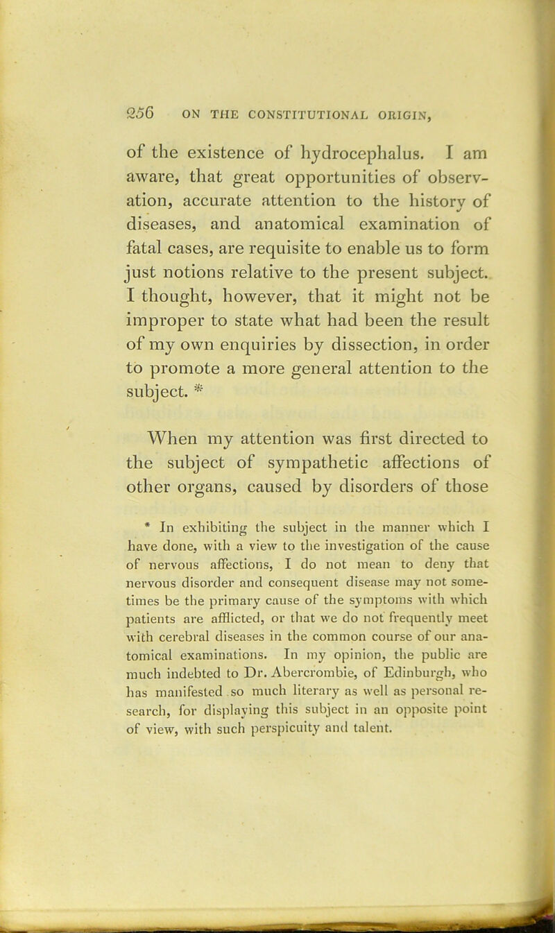 of the existence of hydrocephalus. I am aware, that great opportunities of observ- ation, accurate attention to the historv of diseases, and anatomical examination of fatal cases, are requisite to enable us to form just notions relative to the present subject. I thought, however, that it might not be improper to state what had been the result of my own enquiries by dissection, in order to promote a more general attention to the subject. * When my attention was first directed to the subject of sympathetic affections of other organs, caused by disorders of those * In exhibiting the subject in the manner which I have done, with a view to the investigation of the cause of nervous affections, I do not mean to deny that nervous disorder and consequent disease may not some- times be the primary cause of the symptoms with which patients are afflicted, or that we do not frequently meet with cerebral diseases in the common course of our ana- tomical examinations. In my opinion, the public are much indebted to Dr. Abercrombie, of Edinburgh, who has manifested so much literary as well as personal re- search, for displaying this subject in an opposite point of view, with such perspicuity and talent.