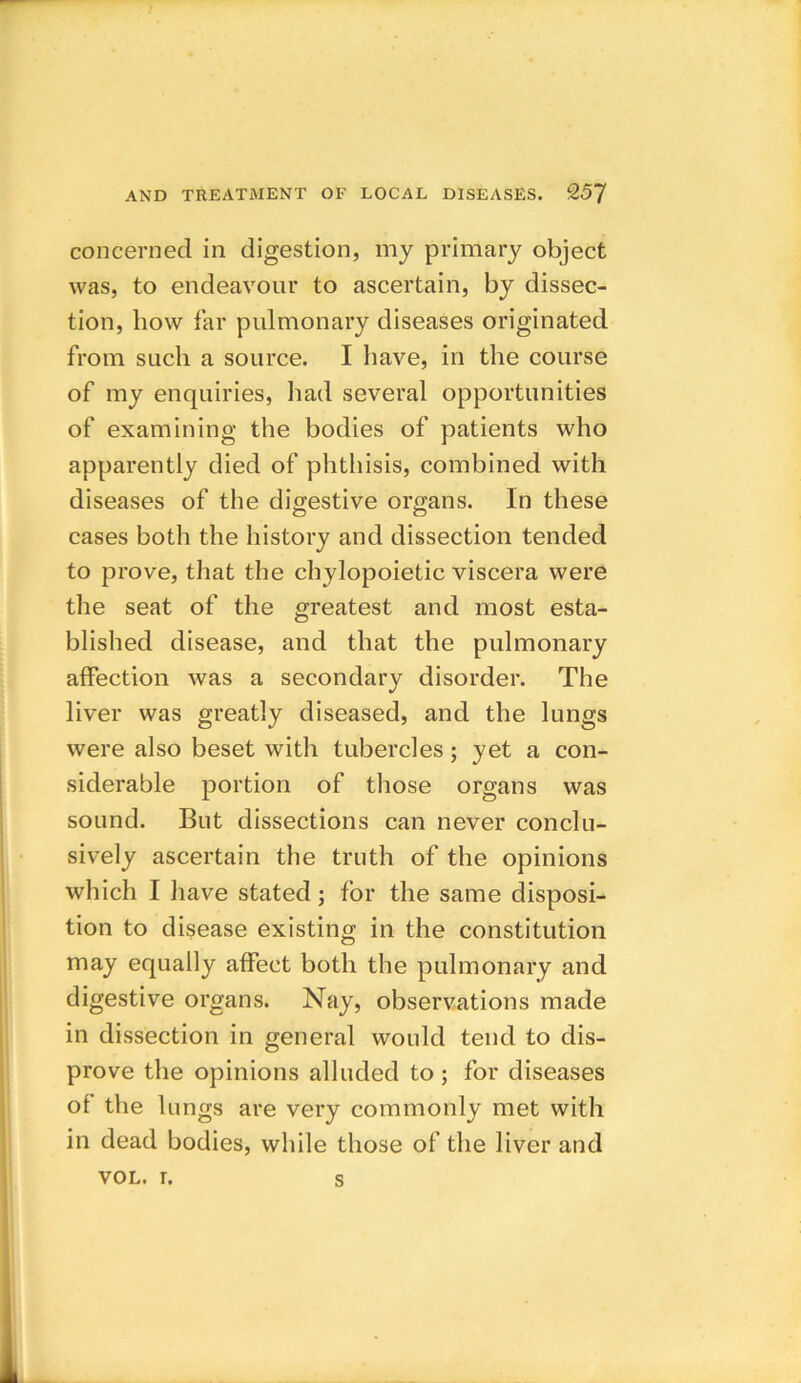 concerned in digestion, my primary object was, to endeavour to ascertain, by dissec- tion, how far pulmonary diseases originated from such a source. I have, in the course of my enquiries, had several opportunities of examining the bodies of patients who apparently died of phthisis, combined with diseases of the digestive organs. In these cases both the history and dissection tended to prove, that the chylopoietic viscera were the seat of the greatest and most esta- blished disease, and that the pulmonary affection was a secondary disorder. The liver was greatly diseased, and the lungs were also beset with tubercles ; yet a con- siderable portion of those organs was sound. But dissections can never conclu- sively ascertain the truth of the opinions which I have stated; for the same disposi- tion to disease existing in the constitution may equally affect both the pulmonary and digestive organs. Nay, observations made in dissection in general would tend to dis- prove the opinions alluded to; for diseases of the lungs are very commonly met with in dead bodies, while those of the liver and VOL. i. s