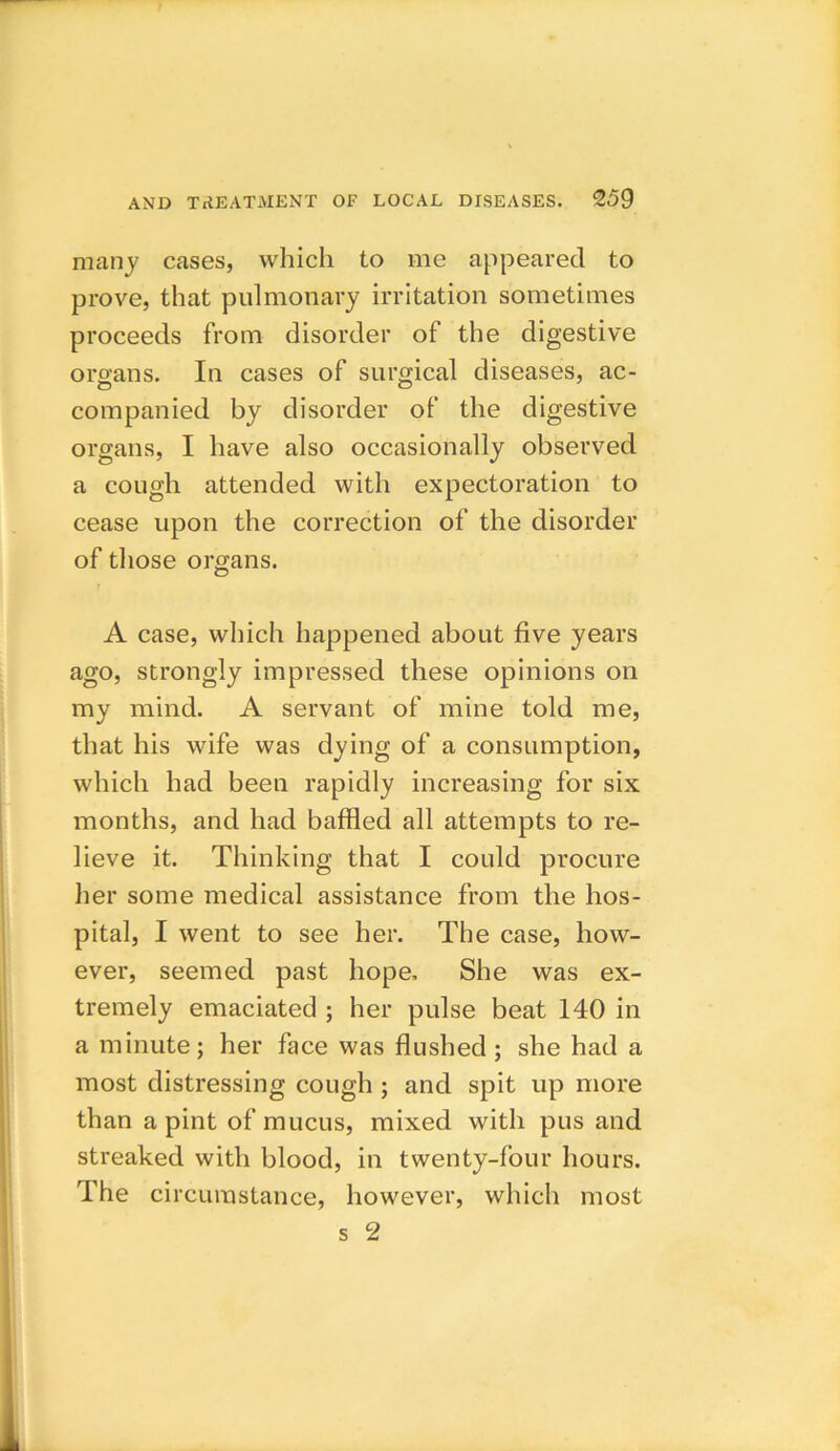 many cases, which to me appeared to prove, that pulmonary irritation sometimes proceeds from disorder of the digestive organs. In cases of surgical diseases, ac- companied by disorder of the digestive organs, I have also occasionally observed a cough attended with expectoration to cease upon the correction of the disorder of those organs. A case, which happened about five years ago, strongly impressed these opinions on my mind. A servant of mine told me, that his wife was dying of a consumption, which had been rapidly increasing for six months, and had baffled all attempts to re- lieve it. Thinking that I could procure her some medical assistance from the hos- pital, I went to see her. The case, how- ever, seemed past hope. She was ex- tremely emaciated ; her pulse beat 140 in a minute; her face was flushed ; she had a most distressing cough ; and spit up more than a pint of mucus, mixed with pus and streaked with blood, in twenty-four hours. The circumstance, however, which most s 2