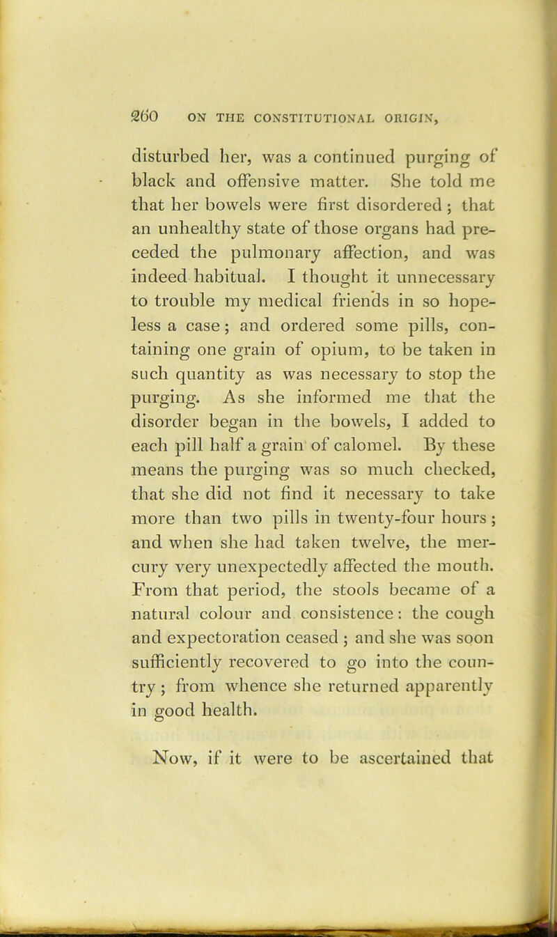 disturbed her, was a continued purging of black and offensive matter. She told me that her bowels were first disordered ; that an unhealthy state of those organs had pre- ceded the pulmonary affection, and was indeed habitual. I thought it unnecessary to trouble my medical friends in so hope- less a case; and ordered some pills, con- taining one grain of opium, to be taken in such quantity as was necessary to stop the purging. As she informed me that the disorder began in the bowels, I added to each pill half a grain of calomel. By these means the purging was so much checked, that she did not find it necessary to take more than two pills in twenty-four hours ; and when she had taken twelve, the mer- cury very unexpectedly affected the mouth. From that period, the stools became of a natural colour and consistence: the cough and expectoration ceased ; and she was soon sufficiently recovered to go into the coun- try ; from whence she returned apparently in good health. Now, if it were to be ascertained that