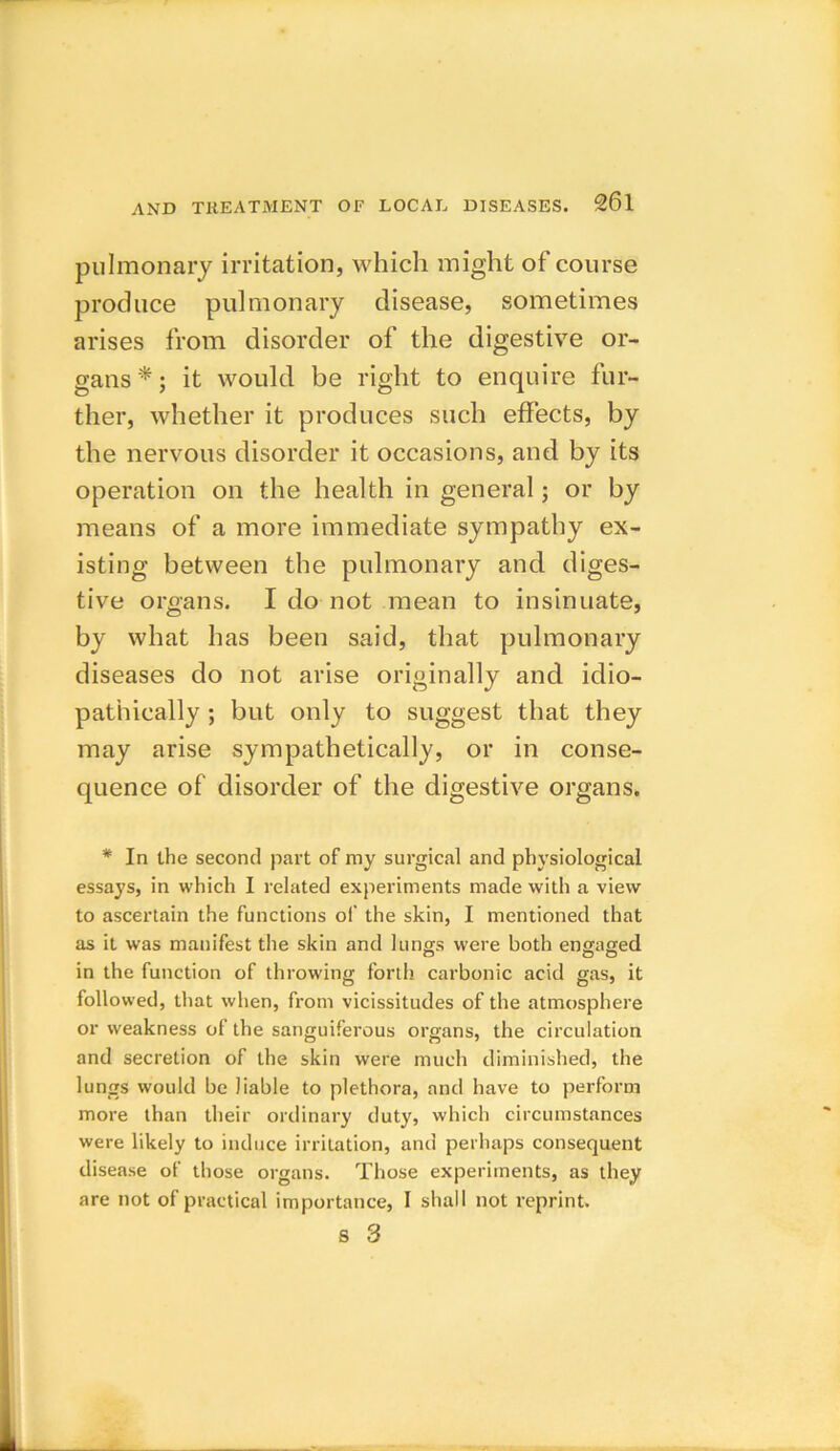 pulmonary irritation, which might of course produce pulmonary disease, sometimes arises from disorder of the digestive or- gans*; it would be right to enquire fur- ther, whether it produces such effects, by the nervous disorder it occasions, and by its operation on the health in general; or by means of a more immediate sympathy ex- isting between the pulmonary and diges- tive organs. I do not mean to insinuate, by what has been said, that pulmonary diseases do not arise originally and idio- pathically ; but only to suggest that they may arise sympathetically, or in conse- quence of disorder of the digestive organs. * In the second part of my surgical and physiological essays, in which I related experiments made with a view to ascertain the functions of the skin, I mentioned that as it was manifest the skin and lungs were both engaged in the function of throwing forth carbonic acid gas, it followed, that when, from vicissitudes of the atmosphere or weakness of the sanguiferous organs, the circulation and secretion of the skin were much diminished, the lungs would be liable to plethora, and have to perform more than their ordinary duty, which circumstances were likely to induce irritation, and perhaps consequent disease of those organs. Those experiments, as they are not of practical importance, I shall not reprint.