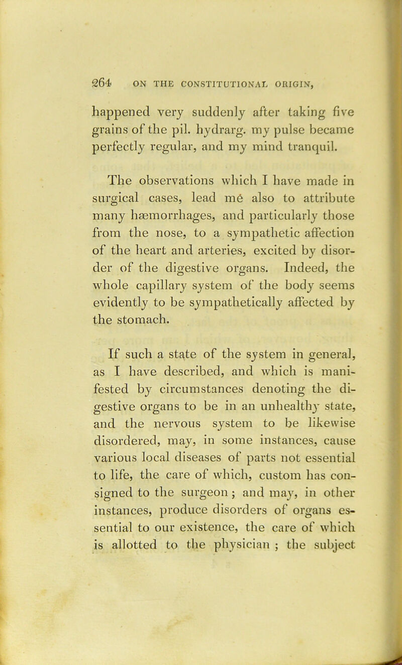 happened very suddenly after taking five grains of the pil. hydrarg. my pulse became perfectly regular, and my mind tranquil. The observations which I have made in surgical cases, lead me also to attribute many haemorrhages, and particularly those from the nose, to a sympathetic affection of the heart and arteries, excited by disor- der of the digestive organs. Indeed, the whole capillary system of the body seems evidently to be sympathetically affected by the stomach. If such a state of the system in general, as I have described, and which is mani- fested by circumstances denoting the di- gestive organs to be in an unhealth)' state, and the nervous system to be likewise disordered, may, in some instances, cause various local diseases of parts not essential to life, the care of which, custom has con- signed to the surgeon ; and may, in other instances, produce disorders of organs es- sential to our existence, the care of which is allotted to the physician ; the subject