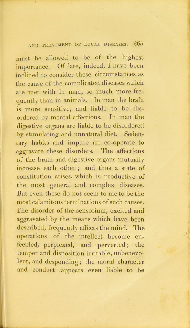 must be allowed to be of the highest importance. Of late, indeed, I have been inclined to consider these circumstances as the cause of the complicated diseases which are met with in man, so much more fre- quently than in animals. In man the brai'n is more sensitive, and liable to be dis- ordered by mental affections. In man the digestive organs are liable to be disordered by stimulating and unnatural diet. Seden- tary habits and impure air co-operate to aggravate these disorders. The affections uu of the brain and digestive organs mutually increase each other ; and thus a state of constitution arises, which is productive of the most general and complex diseases. But even these do not seem to me to be the most calamitous terminations of such causes. The disorder of the sensorium, excited and aggravated by the means which have been described, frequently affects the mind. The operations of the intellect become en- feebled, perplexed, and perverted; the temper and disposition irritable, unbenevo- lent, and desponding ; the moral character and conduct appears even liable to be