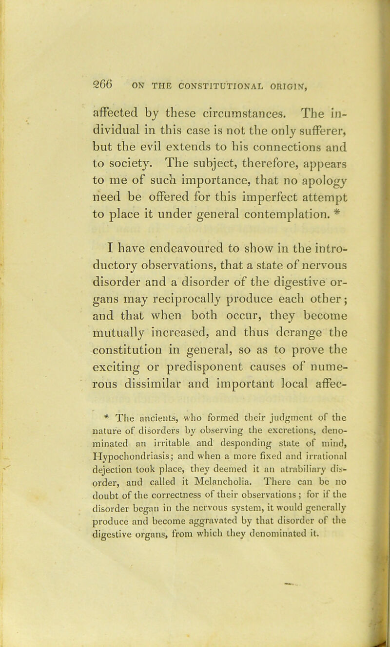 affected by these circumstances. The in- dividual in this case is not the only sufferer, but the evil extends to his connections and to society. The subject, therefore, appears to me of such importance, that no apology need be offered for this imperfect attempt to place it under general contemplation. * I have endeavoured to show in the intro- ductory observations, that a state of nervous disorder and a disorder of the digestive or- gans may reciprocally produce each other; and that when both occur, they become mutually increased, and thus derange the constitution in general, so as to prove the exciting or predisponent causes of nume- rous dissimilar and important local affec- * The ancients, who formed their judgment of the nature of disorders by observing the excretions, deno- minated an irritable and desponding state of mind, Hypochondriasis; and when a more fixed and irrational dejection took place, they deemed it an atrabiliary dis- order, and called it Melancholia. There can be no doubt of the correctness of their observations ; for if the disorder began in the nervous system, it would generally produce and become aggravated by that disorder of the digestive organs, from which they denominated it.