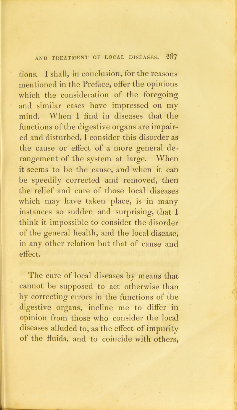 tions. I shall, in conclusion, for the reasons mentioned in the Preface, offer the opinions which the consideration of the foregoing and similar cases have impressed on my mind. When I find in diseases that the functions of the digestive organs are impair- ed and disturbed, I consider this disorder as the cause or effect of a more general de- rangement of the system at large. When it seems to be the cause, and when it can be speedily corrected and removed, then the relief and cure of those local diseases which may have taken place, is in many instances so sudden and surprising, that I think it impossible to consider the disorder of the general health, and the local disease, in any other relation but that of cause and effect. The cure of local diseases by means that cannot be supposed to act otherwise than by correcting errors in the functions of the digestive organs, incline me to differ in opinion from those who consider the local diseases alluded to, as the effect of impurity of the fluids, and to coincide with others,