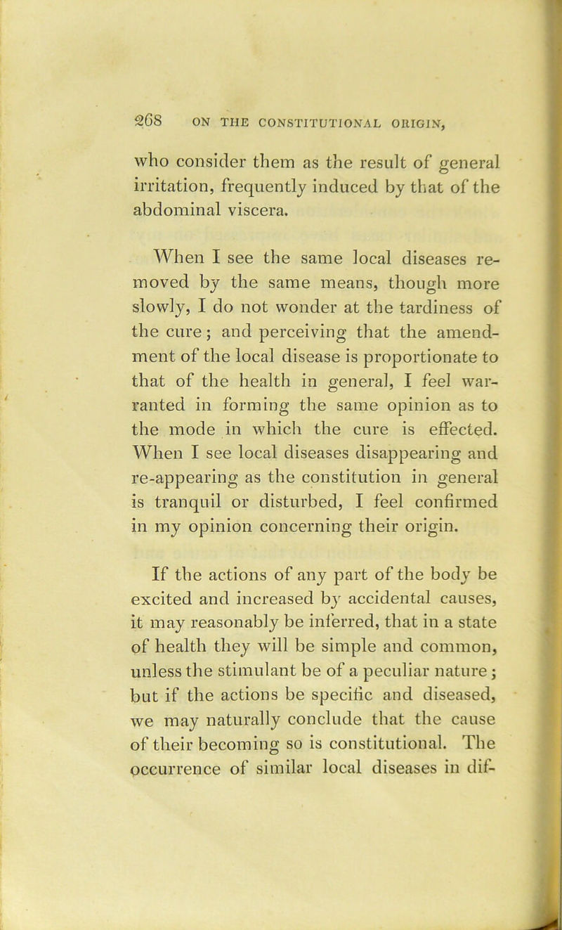 who consider them as the result of general irritation, frequently induced by that of the abdominal viscera. When I see the same local diseases re- moved by the same means, though more slowly, I do not wonder at the tardiness of the cure; and perceiving that the amend- ment of the local disease is proportionate to that of the health in general, I feel war- ranted in forming the same opinion as to the mode in which the cure is effected. When I see local diseases disappearing and re-appearing as the constitution in general is tranquil or disturbed, I feel confirmed in my opinion concerning their origin. If the actions of any part of the body be excited and increased by accidental causes, it may reasonably be inferred, that in a state of health they will be simple and common, unless the stimulant be of a peculiar nature; but if the actions be specific and diseased, we may naturally conclude that the cause of their becoming so is constitutional. The occurrence of similar local diseases in dif-