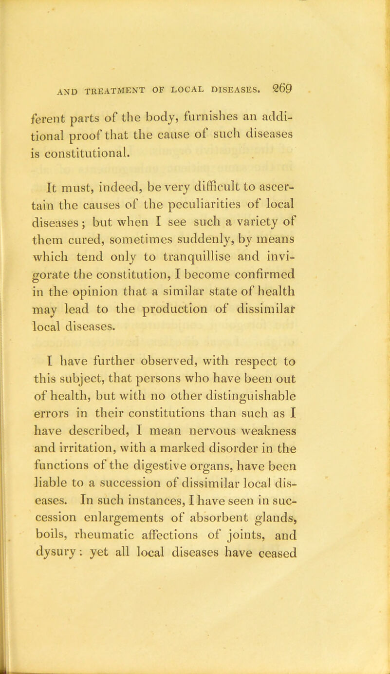 ferent parts of the body, furnishes an addi- tional proof that the cause of such diseases is constitutional. It must, indeed, be very difficult to ascer- tain the causes of the peculiarities of local diseases ; but when I see such a variety of them cured, sometimes suddenly, by means which tend only to tranquillise and invi- gorate the constitution, I become confirmed in the opinion that a similar state of health may lead to the production of dissimilar local diseases. I have further observed, with respect to this subject, that persons who have been out of health, but with no other distinguishable errors in their constitutions than such as I have described, I mean nervous weakness and irritation, with a marked disorder in the functions of the digestive organs, have been liable to a succession of dissimilar local dis- eases. In such instances, I have seen in suc- cession enlargements of absorbent glands, boils, rheumatic affections of joints, and dysury : yet all local diseases have ceased