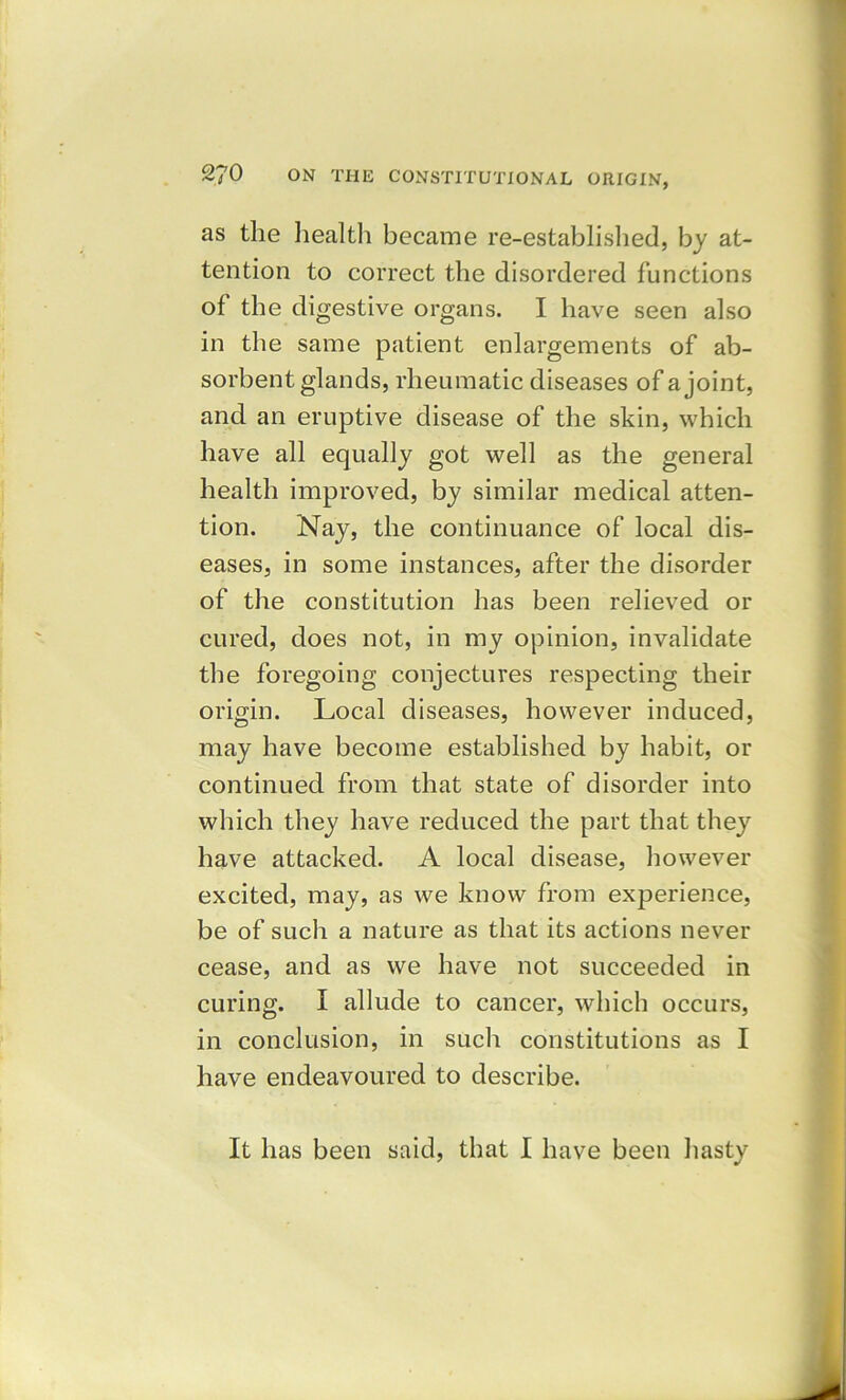 as the health became re-established, by at- tention to correct the disordered functions of the digestive organs. I have seen also in the same patient enlargements of ab- sorbent glands, rheumatic diseases of a joint, and an eruptive disease of the skin, which have all equally got well as the general health improved, by similar medical atten- tion. Nay, the continuance of local dis- eases, in some instances, after the disorder of the constitution has been relieved or cured, does not, in my opinion, invalidate the foregoing conjectures respecting their origin. Local diseases, however induced, may have become established by habit, or continued from that state of disorder into which they have reduced the part that they have attacked. A local disease, however excited, may, as we know from experience, be of such a nature as that its actions never cease, and as we have not succeeded in curing. I allude to cancer, which occurs, in conclusion, in such constitutions as I have endeavoured to describe. It has been said, that I have been hasty