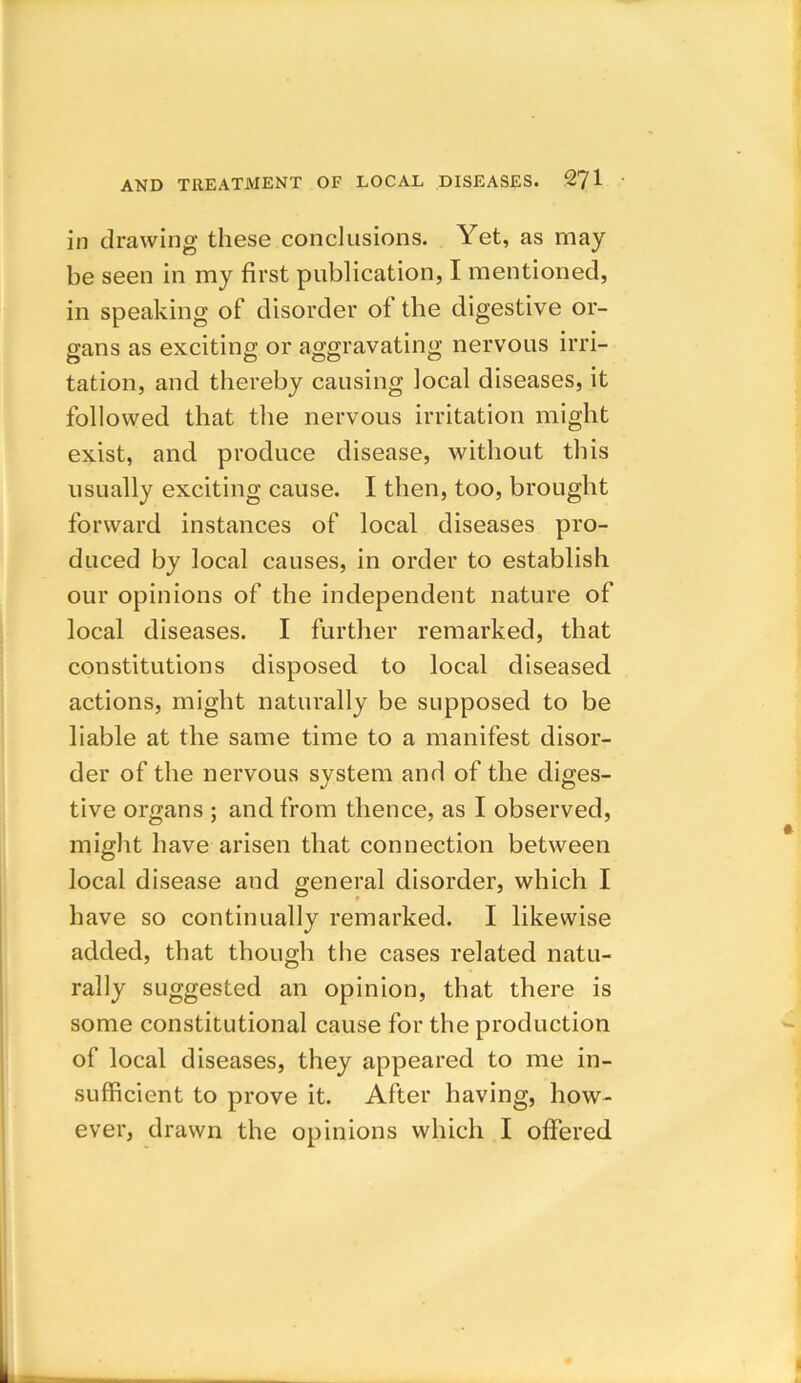 in drawing these conclusions. Yet, as may be seen in my first publication, I mentioned, in speaking of disorder of the digestive or- gans as exciting or aggravating nervous irri- tation, and thereby causing local diseases, it followed that the nervous irritation might exist, and produce disease, without this usually exciting cause. I then, too, brought forward instances of local diseases pro- duced by local causes, in order to establish our opinions of the independent nature of local diseases. I further remarked, that constitutions disposed to local diseased actions, might naturally be supposed to be liable at the same time to a manifest disor- der of the nervous system and of the diges- tive organs ; and from thence, as I observed, might have arisen that connection between local disease and general disorder, which I have so continually remarked. I likewise added, that though the cases related natu- rally suggested an opinion, that there is some constitutional cause for the production of local diseases, they appeared to me in- sufficient to prove it. After having, how- ever, drawn the opinions which I offered