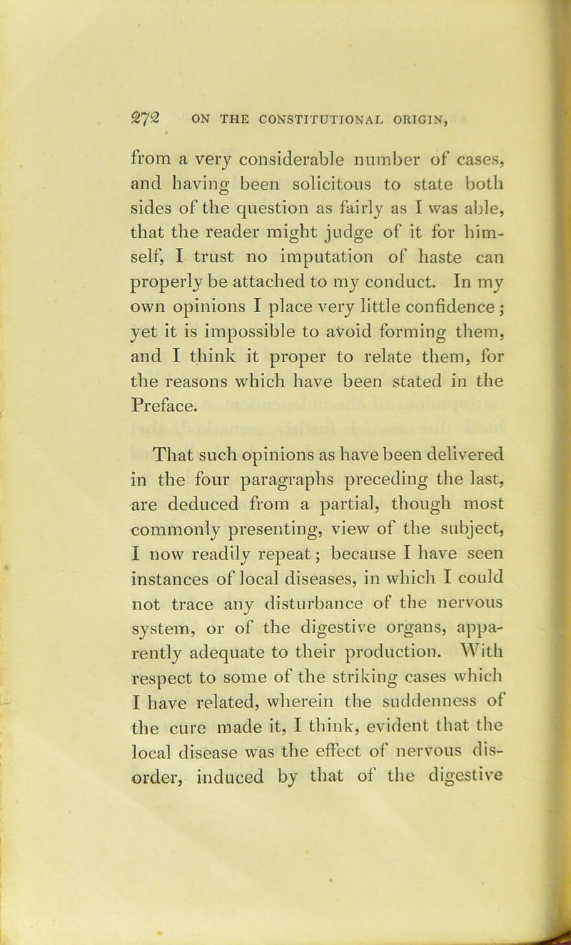 from a very considerable number of cases, and having been solicitous to state both sides of the question as fairly as I was able, that the reader might judge of it for him- self, I trust no imputation of haste can properly be attached to my conduct. In my own opinions I place very little confidence j yet it is impossible to avoid forming them, and I think it proper to relate them, for the reasons which have been stated in the Preface. That such opinions as have been delivered in the four paragraphs preceding the last, are deduced from a partial, though most commonly presenting, view of the subject, I now readily repeat; because I have seen instances of local diseases, in which I could not trace any disturbance of the nervous system, or of the digestive organs, appa- rently adequate to their production. With respect to some of the striking cases which I have related, wherein the suddenness of the cure made it, I think, evident that the local disease was the effect of nervous dis- order, induced by that of the digestive