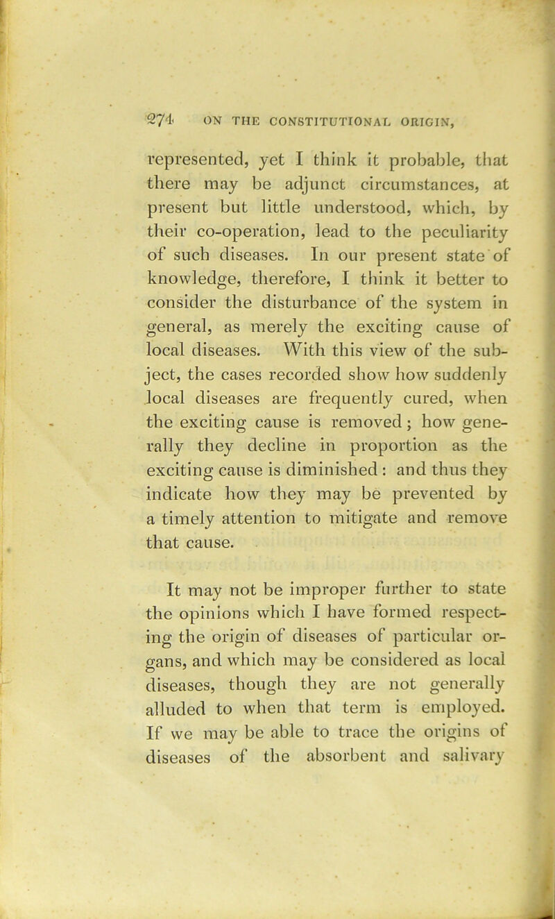represented, jet I think it probable, that there may be adjunct circumstances, at present but little understood, which, by their co-operation, lead to the peculiarity of such diseases. In our present state of knowledge, therefore, I think it better to consider the disturbance of the system in general, as merely the exciting cause of local diseases. With this view of the sub- ject, the cases recorded show how suddenly local diseases are frequently cured, when the exciting cause is removed; how gene- rally they decline in proportion as the exciting cause is diminished : and thus they indicate how thejT may be prevented by a timely attention to mitigate and remove that cause. It may not be improper further to state the opinions which I have formed respect- ing the origin of diseases of particular or- gans, and which may be considered as local diseases, though they are not generally alluded to when that term is employed. If we may be able to trace the origins of diseases of the absorbent and salivary