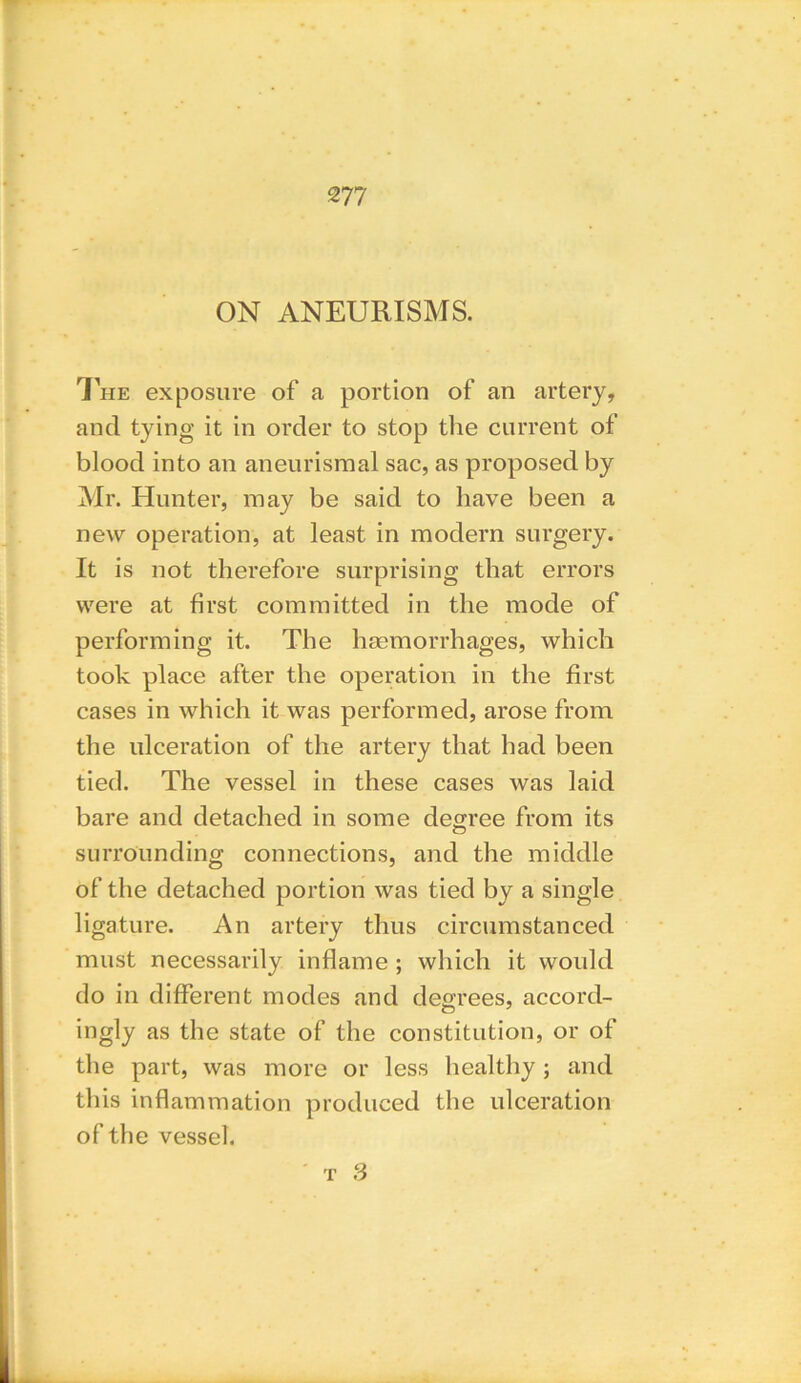 ON ANEURISMS. The exposure of a portion of an artery, and tying it in order to stop the current of blood into an aneurisraal sac, as proposed by Mr. Hunter, may be said to have been a new operation, at least in modern surgery. It is not therefore surprising that errors were at first committed in the mode of performing it. The haemorrhages, which took place after the operation in the first cases in which it was performed, arose from the ulceration of the artery that had been tied. The vessel in these cases was laid bare and detached in some degree from its surrounding connections, and the middle of the detached portion was tied by a single ligature. An artery thus circumstanced must necessarily inflame ; which it would do in different modes and degrees, accord- ingly as the state of the constitution, or of the part, was more or less healthy; and this inflammation produced the ulceration of the vessel.