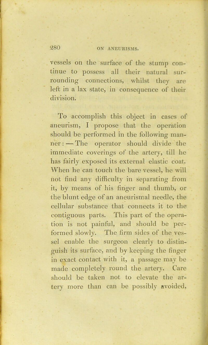 vessels on the surface of the stump con- tinue to possess all their natural sur- rounding connections, whilst they are left in a lax state, in consequence of their division. To accomplish this object in cases of aneurism, I propose that the operation should be performed in the following man- ner : — The operator should divide the immediate coverings of the artery, till he has fairly exposed its external elastic coat. When he can touch the bare vessel, he will not find any difficulty in separating from it, by means of his finger and thumb, or the blunt edge of an aneurismal needle, the cellular substance that connects it to the contiguous parts. This part of the opera- tion is not painful, and should be per- formed slowly. The firm sides of the ves- sel enable the surgeon clearly to distin- guish its surface, and by keeping the finger in exact contact with it, a passage may be made completely round the artery. Care should be taken not to elevate the ar- tery more than can be possibly avoided,