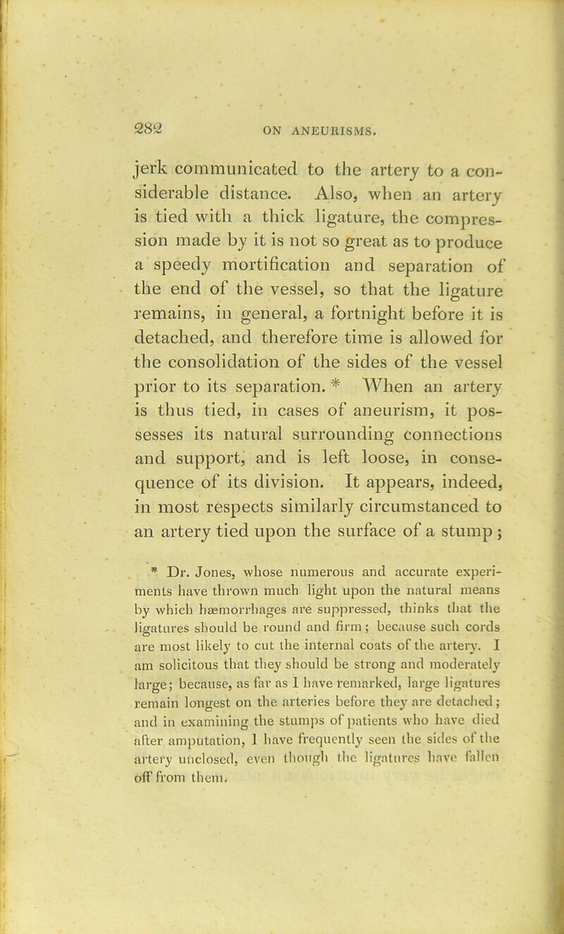 jerk communicated to the artery to a con- siderable distance. Also, when an artery is tied with a thick ligature, the compres- sion made by it is not so great as to produce a speedy mortification and separation of the end of the vessel, so that the ligature remains, in general, a fortnight before it is detached, and therefore time is allowed for the consolidation of the sides of the vessel prior to its separation. * When an artery is thus tied, in cases of aneurism, it pos- sesses its natural surrounding connections and support, and is left loose, in conse- quence of its division. It appears, indeed, in most respects similarly circumstanced to an artery tied upon the surface of a stump ; * Dr. Jones, whose numerous and accurate experi- ments have thrown much light upon the natural means by which hemorrhages are suppressed, thinks that the ligatures should be round and firm; because such cords are most likely to cut the internal coats of the artery. I am solicitous that they should be strong and moderately large; because, as far as I have remarked, large ligatures remain longest on the arteries before they are detached; and in examining the stumps of patients who have died after amputation, 1 have frequently seen the sides of the artery unclosed, even though the ligatures have fallen off from them.