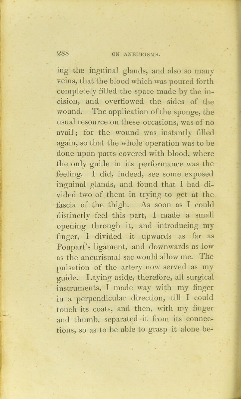 ing the inguinal glands, and also so many veins, that the blood which was poured forth completely filled the space made by the in- cision, and overflowed the sides of the wound. The application of the sponge, the usual resource on these occasions, was of no avail; for the wound was instantly filled again, so that the whole operation was to be done upon parts covered with blood, where the only guide in its performance was the feeling. I did, indeed, see some exposed inguinal glands, and found that I had di- vided two of them in trying to get at the fascia of the thigh. As soon as I could distinctly feel this part, I made a small opening through it, and introducing my finger, I divided it upwards as far as Poupart’s ligament, and downwards as low as the aneurismal sac would allow me. The pulsation of the artery now served as my guide. Laying aside, therefore, all surgical instruments, I made way with my finger in a perpendicular direction, till I could touch its coats, and then, with my finger and thumb, separated it from its connec- tions, so as to be able to grasp it alone be-