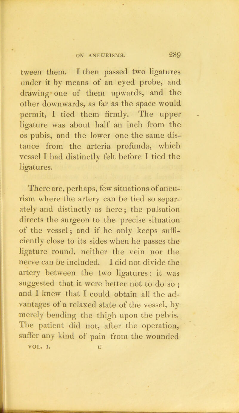 tween them. I then passed two ligatures under it by means of an eyed probe, and drawing- one of them upwards, and the other downwards, as far as the space would permit, I tied them firmly. The upper ligature was about half an inch from the os pubis, and the lower one the same dis- tance from the arteria profunda, which vessel I had distinctly felt before I tied the ligatures. There are, perhaps, few situations of aneu- rism where the artery can be tied so separ- ately and distinctly as here; the pulsation directs the surgeon to the precise situation of the vessel; and if he only keeps suffi- ciently close to its sides when he passes the ligature round, neither the vein nor the nerve can be included. I did not divide the artery between the two ligatures: it was suggested that it were better not to do so ; and I knew that I could obtain all the ad- vantages of a relaxed state of the vessel, by merely bending the thigh upon the pelvis. The patient did not, after the operation, suffer any kind of pain from the wounded VOL. i. u