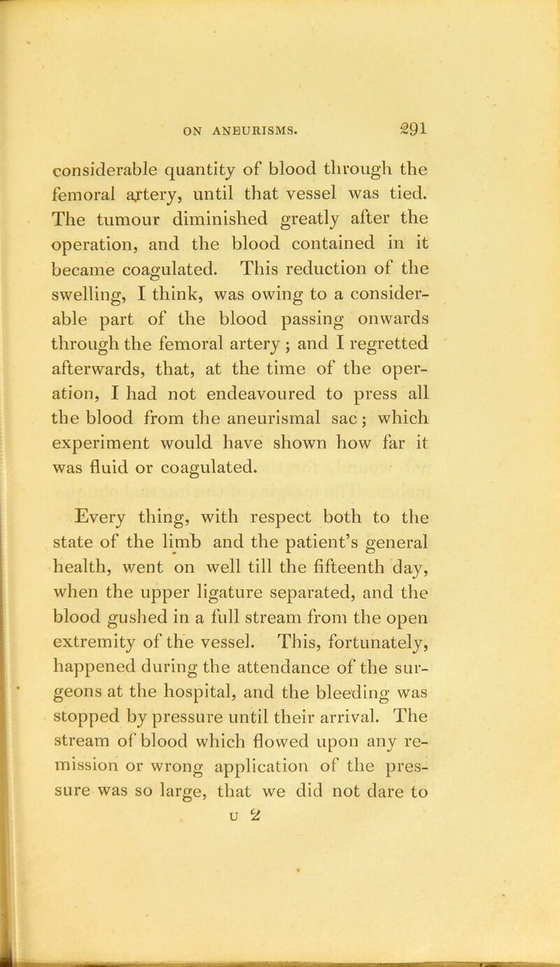 considerable quantity of blood through the femoral artery, until that vessel was tied. The tumour diminished greatly after the operation, and the blood contained in it became coagulated. This reduction of the swelling, I think, was owing to a consider- able part of the blood passing onwards through the femoral artery ; and I regretted afterwards, that, at the time of the oper- ation, I had not endeavoured to press all the blood from the aneurismal sac; which experiment would have shown how far it was fluid or coagulated. Every thing, with respect both to the state of the limb and the patient’s general health, went on well till the fifteenth day, when the upper ligature separated, and the blood gushed in a full stream from the open extremity of the vessel. This, fortunately, happened during the attendance of the sur- geons at the hospital, and the bleeding was stopped by pressure until their arrival. The stream of blood which flowed upon any re- mission or wrong application of the pres- sure was so large, that we did not dare to u 2