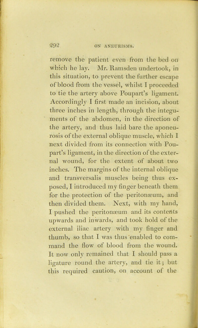 remove the patient even from the bed on which he lay. Mr. Ramsden undertook, in this situation, to prevent the further escape of blood from the vessel, whilst I proceeded to tie the artery above Poupart’s ligament. Accordingly I first made an incision, about three inches in length, through the integu- ments of the abdomen, in the direction of the artery, and thus laid bare the aponeu- rosis of the external oblique muscle, which I next divided from its connection with Pou- part’s ligament, in the direction of the exter- nal wound, for the extent of about two inches. The margins of the internal oblique and transversalis muscles being thus ex- posed, I introduced my finger beneath them for the protection of the peritoneum, and then divided them. Next, with my hand, I pushed the peritoneum and its contents upwards and inwards, and took hold of the external iliac artery with my finger and thumb, so that I was thus 'enabled to com- mand the flow of blood from the wound. It now only remained that I should pass a ligature round the artery, and tie it; but this required caution, on account of the