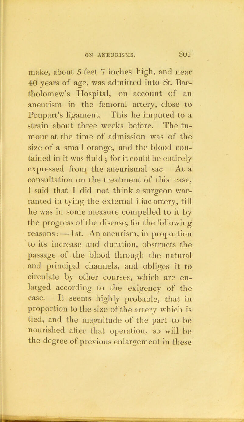 make, about 5 feet 7 inches high, and near 40 years of age, was admitted into St. Bar- tholomew’s Hospital, on account of an aneurism in the femoral artery, close to Poupart’s ligament. This he imputed to a strain about three weeks before. The tu- mour at the time of admission was of the size of a small orange, and the blood con- tained in it was fluid ; for it could be entirely expressed from the aneurismal sac. At a consultation on the treatment of this case, I said that I did not think a surgeon war- ranted in tying the external iliac artery, till he was in some measure compelled to it by the progress of the disease, for the following- reasons : — 1st. An aneurism, in proportion to its increase and duration, obstructs the passage of the blood through the natural and principal channels, and obliges it to circulate by other courses, which are en- larged according to the exigency of the case. It seems highly probable, that in proportion to the size of the artery which is tied, and the magnitude of the part to be nourished after that operation, so will be the degree of previous enlargement in these