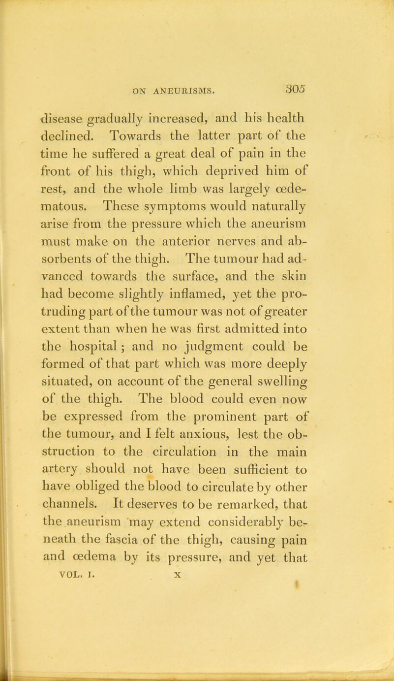 disease gradually increased, and liis health declined. Towards the latter part of the time he suffered a great deal of pain in the front of his thigh, which deprived him of rest, and the whole limb was largely oede- matous. These symptoms would naturally arise from the pressure which the aneurism must make on the anterior nerves and ab- sorbents of the thigh. The tumour had ad- vanced towards the surface, and the skin had become slightly inflamed, yet the pro- truding part of the tumour was not of greater extent than when he was first admitted into the hospital ; and no judgment could be formed of that part which was more deeply situated, on account of the general swelling of the thigh. The blood could even now be expressed from the prominent part of the tumour, and I felt anxious, lest the ob- struction to the circulation in the main artery should not have been sufficient to have obliged the blood to circulate by other channels. It deserves to be remarked, that the aneurism may extend considerably be- neath the fascia of the thigh, causing pain and oedema by its pressure, and yet that VOL. i. x