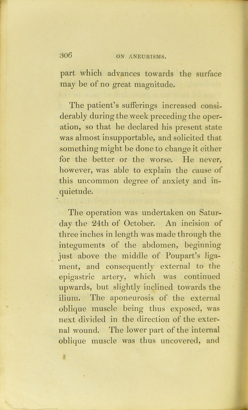 part which advances towards the surface may be of no great magnitude. The patient’s sufferings increased consi- derably during the week preceding the oper- ation, so that he declared his present state was almost insupportable, and solicited that something might be done to change it either for the better or the worse. He never, however, was able to explain the cause of this uncommon degree of anxiety and in- quietude. The operation was undertaken on Satur- day the 24th of October. An incision of three inches in length was made through the integuments of the abdomen, beginning just above the middle of Poupart’s liga- ment, and consequently external to the epigastric artery, which was continued upwards, but slightly inclined towards the ilium. The aponeurosis of the external oblique muscle being thus exposed, was next divided in the direction of the exter- nal wound. The lower part of the internal oblique muscle was thus uncovered, and i .