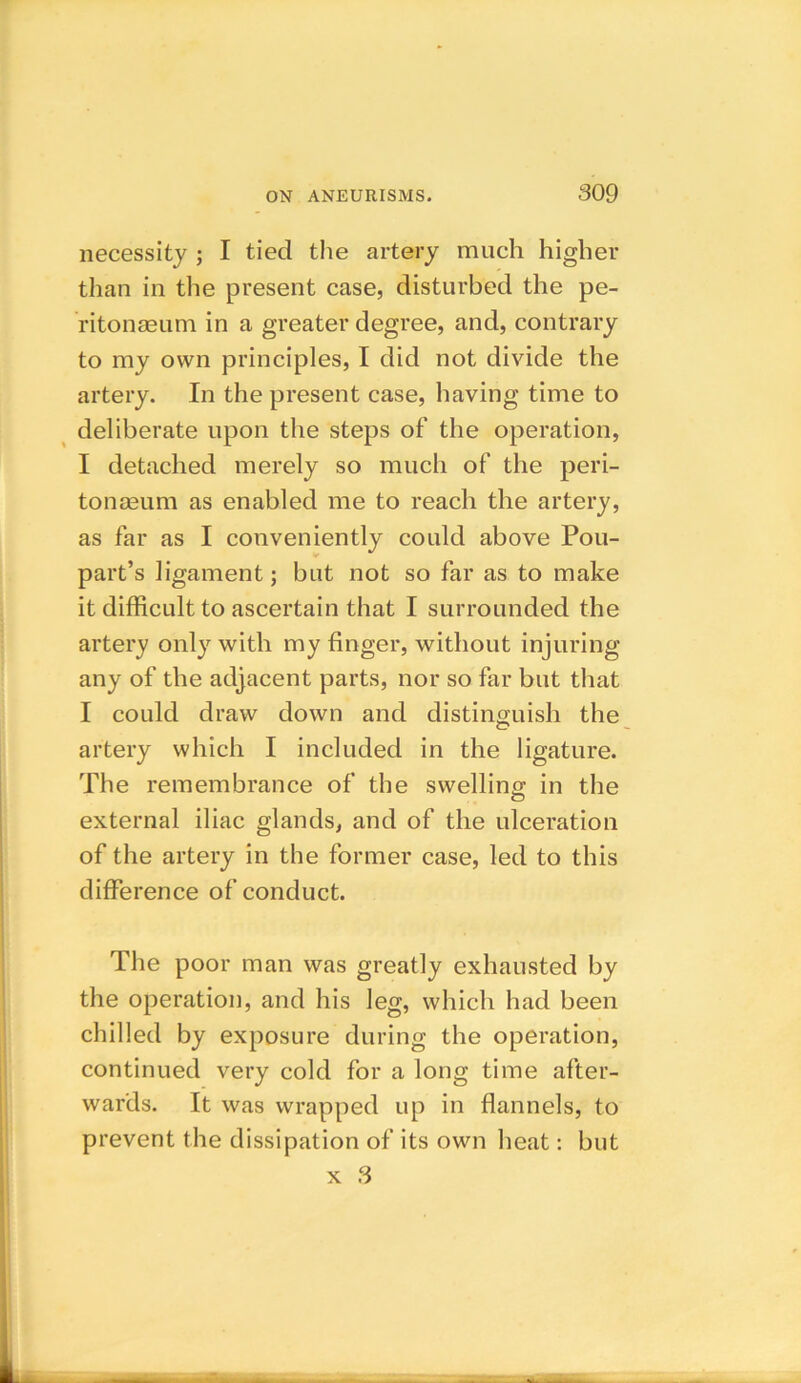 necessity ; I tied the artery much higher than in the present case, disturbed the pe- ritonaeum in a greater degree, and, contrary to my own principles, I did not divide the artery. In the present case, having time to deliberate upon the steps of the operation, I detached merely so much of the peri- tonaeum as enabled me to reach the artery, as far as I conveniently could above Pou- part’s ligament; but not so far as to make it difficult to ascertain that I surrounded the artery only with my finger, without injuring any of the adjacent parts, nor so far but that I could draw down and distinguish the artery which I included in the ligature. The remembrance of the swelling in the external iliac glands, and of the ulceration of the artery in the former case, led to this difference of conduct. The poor man was greatly exhausted by the operation, and his leg, which had been chilled by exposure during the operation, continued very cold for a long time after- wards. It was wrapped up in flannels, to prevent the dissipation of its own heat: but x 3