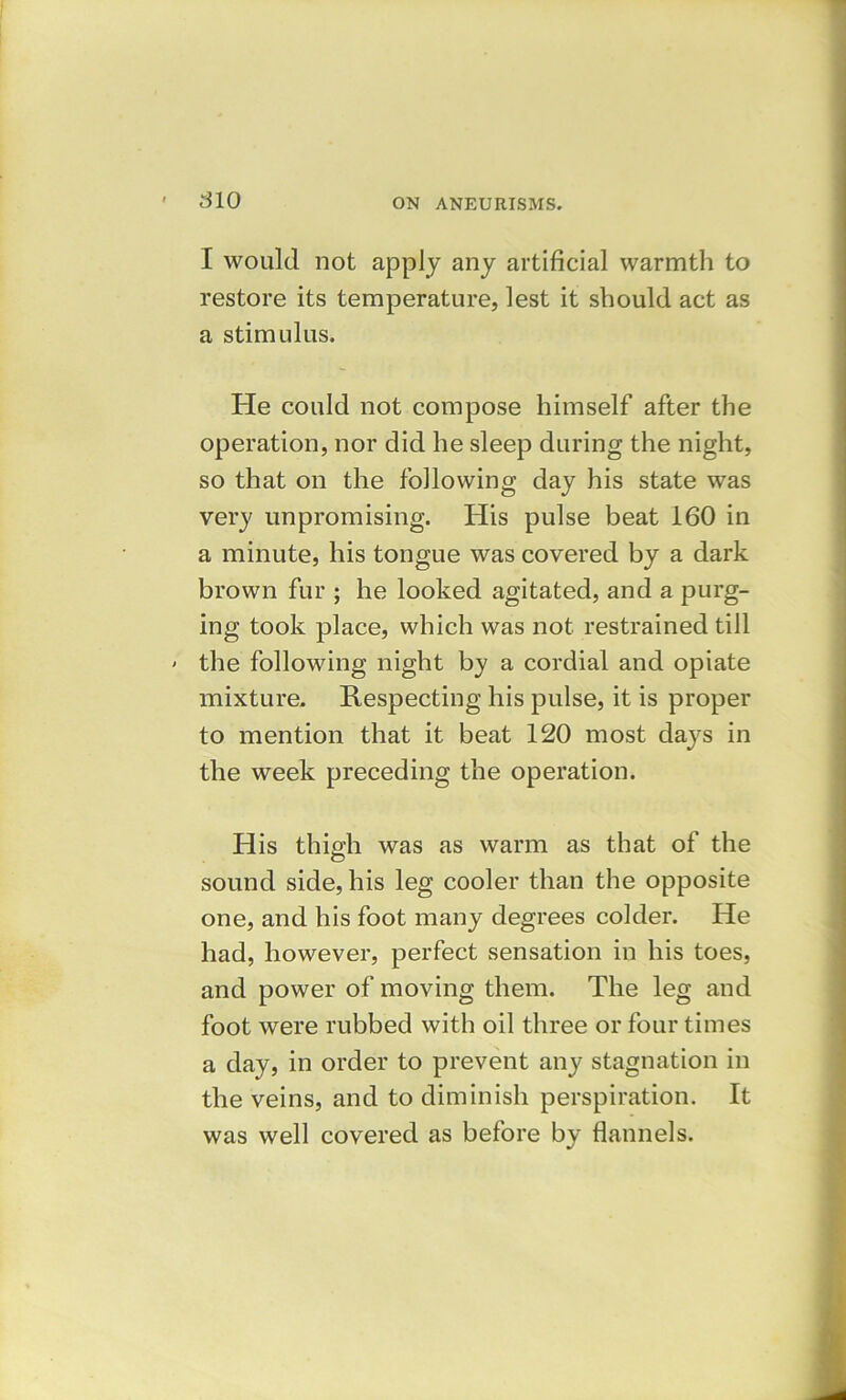 I would not apply any artificial warmth to restore its temperature, lest it should act as a stimulus. He could not compose himself after the operation, nor did he sleep during the night, so that on the following day his state was very unpromising. His pulse beat 160 in a minute, his tongue was covered by a dark brown fur ; he looked agitated, and a purg- ing took place, which was not restrained till the following night by a cordial and opiate mixture. Respecting his pulse, it is proper to mention that it beat 120 most days in the week preceding the operation. His thigh was as warm as that of the sound side, his leg cooler than the opposite one, and his foot many degrees colder. He had, however, perfect sensation in his toes, and power of moving them. The leg and foot were rubbed with oil three or four times a day, in order to prevent any stagnation in the veins, and to diminish perspiration. It was well covered as before by flannels.
