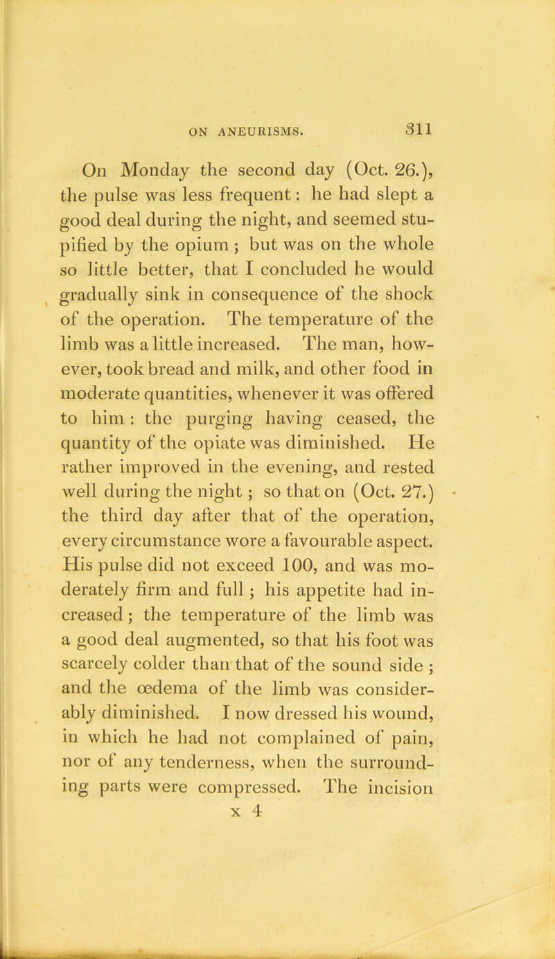 On Monday the second day (Oct. 26.), the pulse was less frequent: he had slept a good deal during the night, and seemed stu- pified by the opium ; but was on the whole so little better, that I concluded he would gradually sink in consequence of the shock of the operation. The temperature of the limb was a little increased. The man, how- ever, took bread and milk, and other food in moderate quantities, whenever it was offered to him : the purging having ceased, the quantity of the opiate was diminished. He rather improved in the evening, and rested well during the night; so that on (Oct. 27.) the third day after that of the operation, every circumstance wore a favourable aspect. His pulse did not exceed 100, and was mo- derately firm and full; his appetite had in- creased ; the temperature of the limb was a good deal augmented, so that his foot was scarcely colder than that of the sound side ; and the oedema of the limb was consider- ably diminished. I now dressed his wound, in which he had not complained of pain, nor of any tenderness, when the surround- ing parts were compressed. The incision