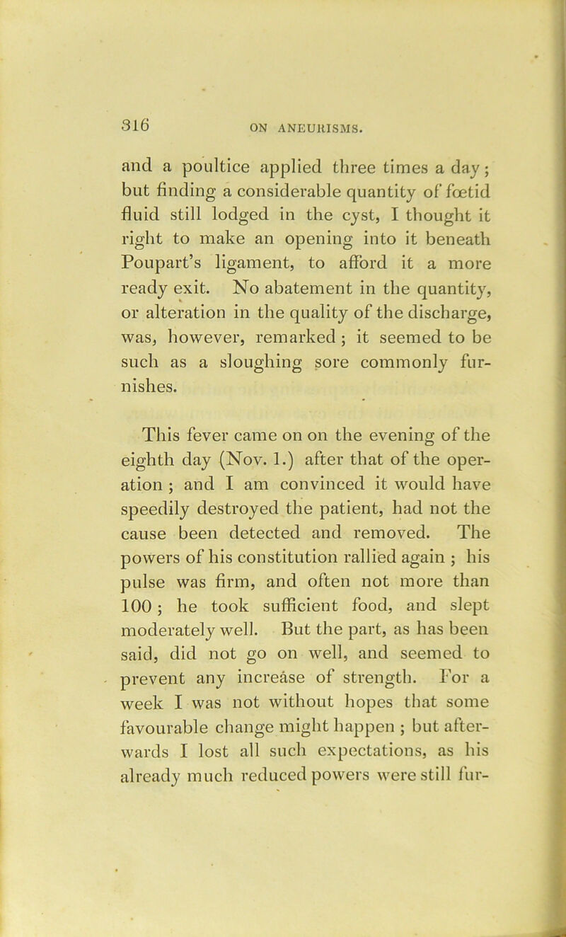 and a poultice applied three times a day; but finding a considerable quantity of foetid fluid still lodged in the cyst, I thought it right to make an opening into it beneath Poupart’s ligament, to afford it a more ready exit. No abatement in the quantity, or alteration in the quality of the discharge, was, however, remarked ; it seemed to be such as a sloughing sore commonly fur- nishes. This fever came on on the evening of the eighth day (Nov. 1.) after that of the oper- ation ; and I am convinced it would have speedily destroyed the patient, had not the cause been detected and removed. The powers of his constitution rallied again ; his pulse was firm, and often not more than 100 ; he took sufficient food, and slept moderately well. But the part, as has been said, did not go on well, and seemed to prevent any increase of strength. For a week I was not without hopes that some favourable change might happen ; but after- wards I lost all such expectations, as his already much reduced powers were still fur-