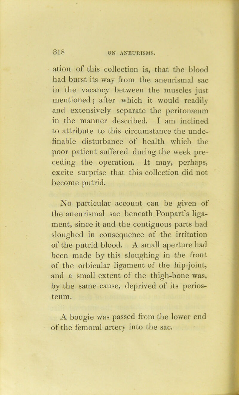 818 ation of this collection is, that the blood had burst its way from the aneurismal sac in the vacancy between the muscles just mentioned; after which it would readily and extensively separate the peritonaeum in the manner described. I am inclined to attribute to this circumstance the unde- finable disturbance of health which the poor patient suffered during the week pre- ceding the operation. It may, perhaps, excite surprise that this collection did not become putrid. No particular account can be given of the aneurismal sac beneath Poupart’s liga- ment, since it and the contiguous parts had sloughed in consequence of the irritation of the putrid blood. A small aperture had been made by this sloughing in the front of the orbicular ligament of the hip-joint, and a small extent of the thigh-bone was, by the same cause, deprived of its perios- teum. A bougie was passed from the lower end of the femoral artery into the sac.