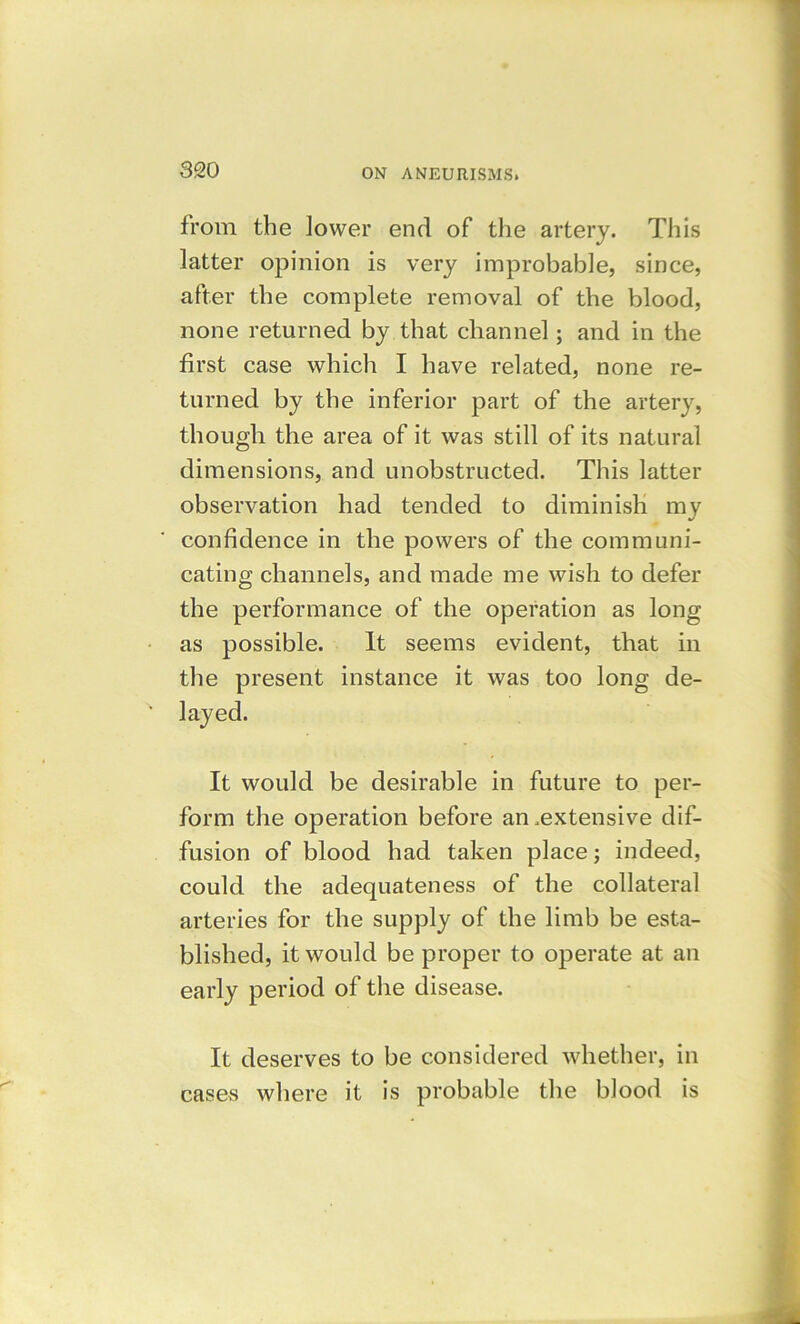 from the lower end of the artery. This latter opinion is very improbable, since, after the complete removal of the blood, none returned by that channel; and in the first case which I have related, none re- turned by the inferior part of the artery, though the area of it was still of its natural dimensions, and unobstructed. This latter observation had tended to diminish my confidence in the powers of the communi- cating channels, and made me wish to defer the performance of the operation as long as possible. It seems evident, that in the present instance it was too long de- layed. It would be desirable in future to per- form the operation before an .extensive dif- fusion of blood had taken place; indeed, could the adequateness of the collateral arteries for the supply of the limb be esta- blished, it would be proper to operate at an early period of the disease. It deserves to be considered whether, in cases where it is probable the blood is