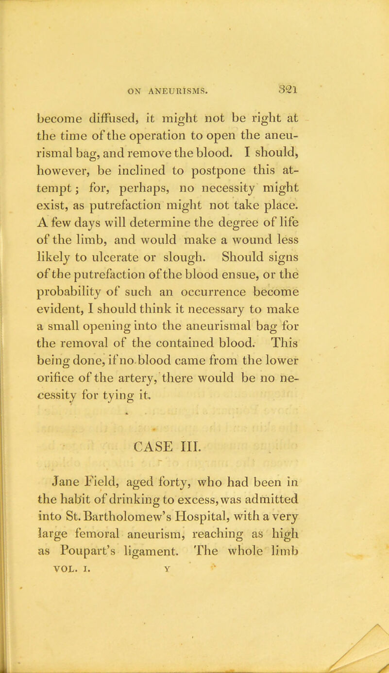 become diffused, it might not be right at the time of the operation to open the aneu- rismal bag, and remove the blood. I should, however, be inclined to postpone this at- tempt ; for, perhaps, no necessity might exist, as putrefaction might not take place. A few days will determine the degree of life of the limb, and would make a wound less likely to ulcerate or slough. Should signs of the putrefaction of the blood ensue, or the probability of such an occurrence become evident, I should think it necessary to make a small opening into the aneurismal bag for the removal of the contained blood. This being done, if no blood came from the lower orifice of the artery, there would be no ne- cessity for tying it. CASE III. Jane Field, aged forty, who had been in the habit of drinking to excess, was admitted into St. Bartholomew’s Hospital, with a very large femoral aneurism, reaching as high as Poupart’s ligament. The whole limb VOL. i. y
